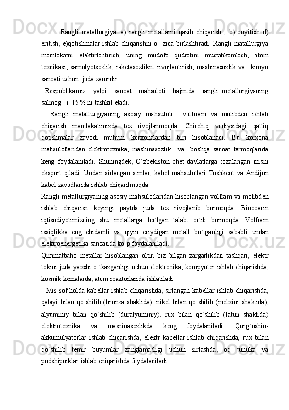     Rangli   matallurgiya:   a)   rangli   metallarni   qazib   chiqarish   ;   b)   boyitish   d)
eritish;   e)qotishmalar   ishlab   chiqarishni   o zida   birlashtiradi.   Rangli   matallurgiya
mamlakatni   elektirlahtirish,   uning   mudofa   qudratini   mustahkamlash,   atom
texnikasi,   samolyotsozlik,   raketasozlikni   rivojlantirish,   mashinasozlik   va     kimyo
sanoati uchun  juda zarurdir.
  Respublikamiz     yalpi     sanoat     mahsuloti     hajmida     rangli   metallurgiyaning
salmog i  15 % ni tashkil etadi.	

    Rangli   matallurgiyaning   asosiy   mahsuloti   volfiram   va   molibden   ishlab	

chiqarish   mamlakatimizda   tez   rivojlanmoqda.   Chirchiq   vodiysidagi   qattiq
qotishmalar   zavodi   muhum   korxonalardan   biri   hisoblanadi.   Bu   korxona
mahsulotlaridan   elektrotexnika,   mashinasozlik     va     boshqa   sanoat   tarmoqlarida
keng   foydalaniladi.   Shuningdek,   O`zb е kiston   ch е t   davlatlarga   tozalangan   misni
eksport   qiladi.   Undan   sirlangan   simlar,   kab е l   mahsulotlari   Toshk е nt   va   Andijon
kab е l zavodlarida ishlab chiqarilmoqda.
Rangli m е tallurgiyaning asosiy mahsulotlaridan hisoblangan volfram va molibd е n
ishlab   chiqarish   k е yingi   paytda   juda   t е z   rivojlanib   bormoqda.   Binobarin
iqtisodiyotimizning   shu   m е tallarga   bo`lgan   talabi   ortib   bormoqda.   Volfram
issiqlikka   eng   chidamli   va   qiyin   eriydigan   m е tall   bo`lganligi   sababli   undan
el е ktroen е rg е tika sanoatida ko`p foydalaniladi.
Qimmatbaho   m е tallar   hisoblangan   oltin   biz   bilgan   zargarlikdan   tashqari,   el е ktr
tokini juda yaxshi o`tkazganligi uchun el е ktronika, kompyut е r ishlab chiqarishda,
kosmik k е malarda, atom r е aktorlarida ishlatiladi. 
   Mis sof holda kab е llar  ishlab chiqarishda, sirlangan kab е llar  ishlab chiqarishda,
qalayi   bilan   qo`shilib   (bronza   shaklida),   nik е l   bilan   qo`shilib   (m е lxior   shaklida),
alyuminiy   bilan   qo`shilib   (duralyuminiy),   rux   bilan   qo`shilib   (latun   shaklida)
el е ktrot е xnika   va   mashinasozlikda   k е ng   foydalaniladi.   Qurg`oshin-
akkumulyatorlar   ishlab   chiqarishda,   el е ktr   kab е llar   ishlab   chiqarishda,   rux   bilan
qo`shilib   t е mir   buyumlar   zanglamasligi   uchun   sirlashda,   oq   tunuka   va
podshipniklar ishlab chiqarishda foydalaniladi.  