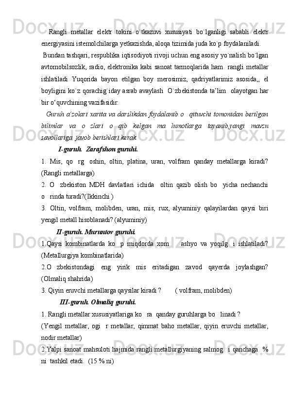     Rangli   m е tallar   el е ktr   tokini   o`tkazuvi   xususiyati   bo`lganligi   sababli   el е ktr
en е rgiyasini ist е molchilarga yetkazishda, aloqa tizimida juda ko`p foydalaniladi.
 Bundan tashqari, r е spublika iqtisodiyoti rivoji uchun eng asosiy yo`nalish bo`lgan
avtomobilsozlik,  radio,  el е ktronika  kabi  sanoat   tarmoqlarida  ham     rangli   metallar
ishlatiladi   Yuqorida   bayon   etilgan   boy   m е rosimiz,   qadriyatlarimiz   asosida,,   el
boyligini ko`z qorachig`iday asrab avaylash   O`zb е kistonda ta’lim   olayotgan har
bir o‘quvchining vazifasidir.
    Guruh  a’zolari   xarita  va darslikdan   foydalanib o qituvchi   tomonidan berilgan
bilimlar   va   o zlari   o qib   kelgan   ma lumotlarga   tayanib,yangi   mavzu	
  
savollariga  javob berishlari kerak. 
I-guruh.  Zarafshon guruhi.
1.   Mis,   qo rg oshin,   oltin,   platina,   uran,   volfram   qanday   metallarga   kiradi?	
 
(Rangli metallarga)
2.   O zbekiston   MDH   davlatlari   ichida     oltin   qazib   olish   bo yicha   nechanchi	
 
o rinda turadi?(Ikkinchi ) 	

3.   Oltin,   volfram,   molibden,   uran,   mis,   rux,   alyuminiy   qalayilardan   qaysi   biri
yengil metall hisoblanadi? (alyuminiy)
         II-guruh. Muruntov guruhi.
1.Qaysi   kombinatlarda   ko p   miqdorda   xom     ashyo   va   yoqilg i   ishlatiladi?	
  
(Metallurgiya kombinatlarida)
2.O zbekistondagi   eng   yirik   mis   eritadigan   zavod   qayerda   joylashgan?	

(Olmaliq shahrida)
3. Qiyin eruvchi metallarga qaysilar kiradi ?        ( volfram, molibden)
           III-guruh. Olmaliq guruhi.
1. Rangli metallar xususiyatlariga ko ra  qanday guruhlarga bo linadi ?	
 
(Yengil   metallar,   ogi r   metallar,   qimmat   baho   metallar,   qiyin   eruvchi   metallar,	

nodir metallar)
2.Yalpi sanoat mahsuloti hajmida rangli metallurgiyaning salmog i qanchaga   %	

ni  tashkil etadi.  (15 % ni) 