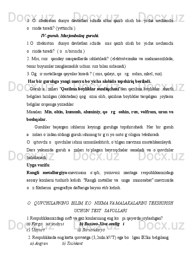 3.   O zbekiston   dunyo   davlatlari   ichida   oltin   qazib   olish   bo yicha   nechanchi 
o rinda turadi? 	
 (yettinchi ) 
             IV-guruh. Marjonbuloq guruhi.
1.O zbekiston     dunyo   davlatlari   ichida     mis   qazib   olish   bo yicha   nechanchi	
 
o rinda turadi?  	
 ( o n birinchi ) 	
2.   Mis,   rux     qanday   maqsadlarda   ishlatiladi?   (elektrotexnika   va   mahinasozlikda,
temir buyumlar zanglamaslik uchun  rux bilan sirlanadi)  
3. Og ir metallarga qaysilar kiradi ? ( mis, qalayi, qo rg oshin, nikel, rux) 	
  
  Har bir guruhga yangi mavzu bo`yicha alohida topshiriq beriladi.
    Guruh a zolari  	
 Qazilma boyliklar  sandiqchasi	  dan qazilma boyliklar    shartli
belgilari hizilgan (ikkitadan) qog ozni olib, qazilma boyliklar tarqalgan   joylarni	

belgilar orqasiga yozadilar.  
Masalan:   Mis,   oltin,   kumush,   aluminiy,   qo rg oshin,   rux,   volfram,   uran   va	
 
boshqalar.
      Guruhlar   bajargan   ishlarini   keyingi   guruhga   topshirishadi.   Har   bir   guruh
a zolari o`zidan oldingi guruh ishining to`g`ri yo noto`g`riligini tekshiradi.	

O qituvchi o quvchilar ishini umumlashtirib, o`tilgan mavzuni mustahkamlaydi.
 
Dars   yakunida   guruh   a zolari   to`plagan   bayroqchalar   sanaladi   va   o`quvchilar	

baholanadi. 
Uyga vazifa:
Rangli   metallurgiya- mavzusini   o`qib,   yozuvsiz   xaritaga   respublikamizdagi
asosiy konlarni tushirib kelish.  Rangli metallar  va   unga   munosabat  mavzusida	
 
o z fikrlarini  geografiya daftariga bayon etib kelish.	

O QUVCHILARNING  BILIM, KO NIKMA VA MALAKALARINI  TEKSHIRISH
 
UCHUN  TEST   SAVOLLARI
1.Respublikamizdagi neft va gaz konlarining eng ko pi qayerda joylashgan?	

a) Fargo na vodiysi              	
 b) Buxoro-Xiva oralig i	   
c) Ustyurt                              d) Surxondaryo 
 2. Respublikada eng katta quvvatga (3,2mln.kVT) ega bo lgan IESni belgilang.	

   a) Angren             b) Toshkent       