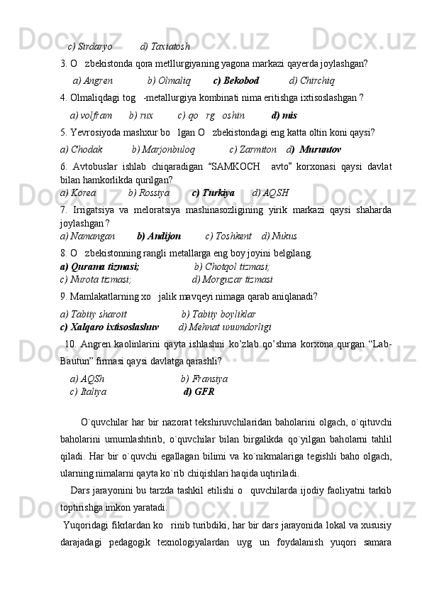    c) Sirdaryo           d) Taxiatosh   
3. O zbekistonda qora metllurgiyaning yagona markazi qayerda joylashgan?
     a) Angren              b) Olmaliq          c) Bekobod             d) Chirchiq   
4. Olmaliqdagi tog -metallurgiya kombinati nima eritishga ixtisoslashgan ?	

    a) volfram       b) rux          c) qo rg oshin           	
  d) mis  
5. Yevrosiyoda mashxur bo lgan O zbekistondagi eng katta oltin koni qaysi?	
 
a) Chodak            b) Marjonbuloq              c) Zarmiton    d )  Muruntov  
6.   Avtobuslar   ishlab   chiqaradigan   SAMKOCH     avto   korxonasi   qaysi   davlat	
 
bilan hamkorlikda qurilgan?
a) Korea             b) Rossiya          c) Turkiya        d) AQSH  
7.   Irrigatsiya   va   meloratsiya   mashinasozligining   yirik   markazi   qaysi   shaharda
joylashgan ?
a) Namangan          b) Andijon           c) Toshkent    d) Nukus 
8. O zbekistonning rangli metallarga eng boy joyini belgilang.	

a) Qurama tizmasi;                       b) Chotqol tizmasi; 
c) Nurota tizmasi;                        d) Morguzar tizmasi
9. Mamlakatlarning xo jalik mavqeyi nimaga qarab aniqlanadi?	

a) Tabiiy sharoit                      b) Tabiiy boyliklar 
c) Xalqaro ixtisoslashuv         d) Mehnat unumdorligi 
  10.   Angren   kaolinlarini   qayta   ishlashni   ko’zlab   qo’shma   korxona   qurgan   “Lab-
Bautun” firmasi qaysi davlatga qarashli?
     a) AQSh                               b) Fransiya        
    c) Italiya                                d) GFR
     
           O`quvchilar har bir naz о rat t е kshiruvchilaridan bah о larini   о lgach, o`qituvchi
bah о larini   umumlashtirib,   o`quvchilar   bilan   birgalikda   qo`yilgan   bah о larni   tahlil
qiladi.   Har   bir   o`quvchi   egallagan   bilimi   va   ko`nikmalariga   t е gishli   bah о   о lgach,
ularning nimalarni qayta ko`rib chiqishlari haqida uqtiriladi.
     Dars jarayonini bu tarzda tashkil  etilishi  o quvchilarda ijodiy faoliyatni tarkib	

toptirishga imkon yaratadi.
 Yuqoridagi fikrlardan ko rinib turibdiki, har bir dars jarayonida lokal va xususiy	

darajadagi   pedagogik   texnologiyalardan   uyg un   foydalanish   yuqori   samara	
 