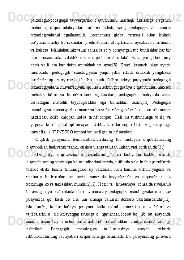 psixologik-pedagogik   tayyorgarlik,   о‘quvchilarni   mustaqil   fikrlashga   о‘rgatish
mahorati,   о‘quv   adabiyotlari   turlarini   bilish,   yangi   pedagogik   va   axborot
texnologiyalarini   egallaganlik,   internetning   global   tarmog‘i   bilan   ishlash
bо‘yicha   amaliy   kо‘nikmalar,   predmetlararo   aloqalardan   foydalanish   mahorati
va hakoza.   Mamlakatimiz talim sohasida rо‘y berayotgan tub burilishlar har bir
talim   muassasida   didaktik   soxasini   jonlantirishni   talab   etadi,   yangilikni   joriy
etish   yо‘li   esa   har   doim   murakkab   va   uzoq[8].   Komil   ishonch   bilan   aytish
mumkinki,   pedogogik   texnologiyalar   yaqin   yillar   ichida   didaktik   yangilikka
kirishishning   asosiy  manbai   bо‘lib  qoladi .   Ta`lim-tarbiya  jarayonida  pedagogik
texnologiyalarni muvaffaqiyatli qo`llash uchun geografiya o`qituvchilari maxsus
metodik   bilim   va   ko`nikmalarni   egallashlari,   pedagogik   amaliyotda   zarur
bo`ladigan   metodik   tayyorgarlikka   ega   bo`lishlari   lozim[12]   Pedagogik
texnologiya   atamaiga   shu   muammo   bo`yicha   izlangan   har   bir     olim   o`z   nuqtai
nazaridan   kelib   chiqqan   holda   ta`rif   bergan.   Hali   bu   tushunchaga   to`liq   va
yagona   ta`rif   qabul   qilinmagan.   Ushbu   ta`riflarning   ichida   eng   maqsadga
muvofig i  YUNESKO tomonidan berilgan ta`rif sanaladi.
O`qitish   jarayonini   demokratlashtirishning   tub   mohiyati   o`quvchi lar ning
o`quv-bilish faoliyatini tashkil etishda ularga tanlash imkoniyati berilishidir[21]. 
Geografiya   o`qituvchisi   o`quvchilarning   bilish   faoliyatini   tashkil   etishda
o`quvchilarning xoxishiga ko`ra individual tarzda, juftlikda yoki kichik guruhlarda
tashkil   etishi   lozim.   Shuningdek,   uy   vazifalari   ham   hamma   uchun   yagona   va
majburiy   bo`lmasdan   bir   necha   variantda   tayyorlanishi   va   o`quvchilar   o`z
xoxishiga ko`ra tanlashlari mumkin[12]. Hozir ta lim-tarbiya  sohasida rivojlanib	

borayotgan   yo nalishlardan   biri zamonaviy   pedagogik   texnologiyalarni   o quv	
  
jarayonida   qo llash   bo lib,   uni   amalga   oshirish   dolzarb   vazifalardandir[13].
 
Ma lumki,   ta lim-tarbiya   jarayoni   katta   avlod   tamonidan   o z   bilim   va	
  
tajribalarini   o sib  kelayotgan   avlodga  o rgatishdan  iborat   bo lib,  bu  jarayonda	
  
asosan,   inson   hayoti   uchun   zarur   axborotlarni   avloddan-avlodga   uzatish   amalga
oshiriladi.   Pedagogik   texnologiya   ta lim-tarbiya   jarayoni   sifatida	

ishtirokchilarning   faoliyatlari   orqali   amalga   oshiriladi.   Bu   jarayonning   pirovard 