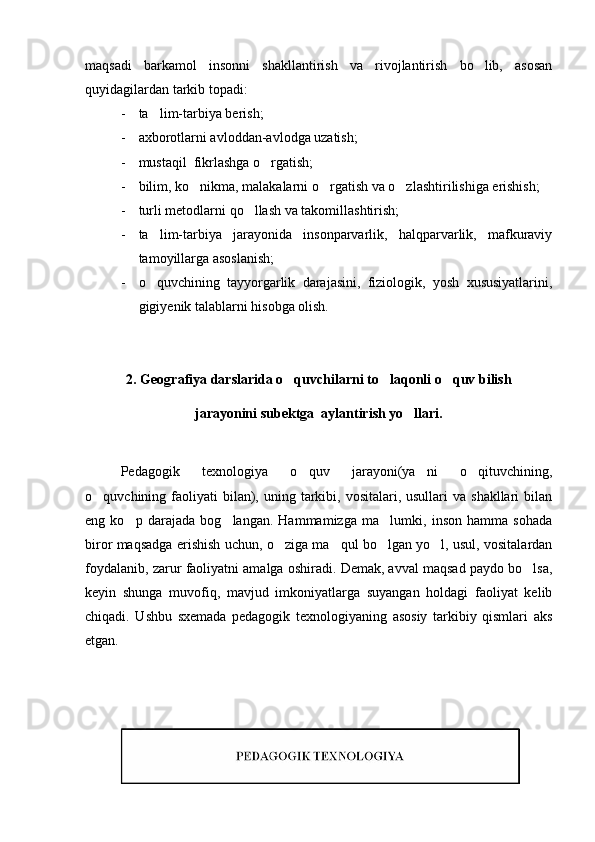 maqsadi   barkamol   insonni   shakllantirish   va   rivojlantirish   bo lib,   asosan
quyidagilardan tarkib topadi:
- ta lim-tarbiya berish;	

- axborotlarni avloddan-avlodga uzatish;
- mustaqil  fikrlashga o rgatish;	

- bilim, ko nikma, malakalarni o rgatish va o zlashtirilishiga erishish;	
  
- turli metodlarni qo llash va takomillashtirish;	

- ta lim-tarbiya   jarayonida   insonparvarlik,   halqparvarlik,   mafkuraviy	

tamoyillarga asoslanish;
- o quvchining   tayyorgarlik   darajasini,   fiziologik,   yosh   xususiyatlarini,

gigiyenik talablarni hisobga olish. 
2. Geografiya darslarida o quvchilarni to laqonli o quv bilish	
  
jarayonini subektga  aylantirish yo llari.	

Pedagogik   texnologiya   o quv   jarayoni(ya ni   o qituvchining,	
  
o quvchining faoliyati  bilan), uning  tarkibi,  vositalari, usullari   va  shakllari  bilan	

eng   ko p   darajada   bog langan.   Hammamizga   ma lumki,   inson   hamma   sohada	
  
biror maqsadga erishish uchun, o ziga ma qul bo lgan yo l, usul, vositalardan	
   
foydalanib, zarur faoliyatni amalga oshiradi. Demak, avval maqsad paydo bo lsa,	

keyin   shunga   muvofiq,   mavjud   imkoniyatlarga   suyangan   holdagi   faoliyat   kelib
chiqadi.   Ushbu   sxemada   pedagogik   texnologiyaning   asosiy   tarkibiy   qismlari   aks
etgan. 