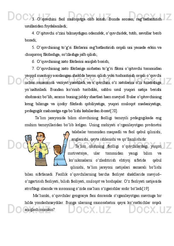 3.   О‘quvchini   faol   muloqotga   olib   kirish.   Bunda   asosan,   rag‘batlantirish	
usullaridan foydalaniladi;	
4. О‘qituvchi о‘zini bilmaydigan odamdek, о‘quvchidek, tutib, savollar berib	
boradi;	
5. О‘quvchining tо‘g‘ri  fikrlarini rag‘batlantirish orqali uni yanada erkin va	
chuqurroq fikrlashga, sо‘zlashga jalb qilish;	
6.  О‘quvchining xato fikrlarini aniqlab borish;
7. О‘quvchining xato fikrlariga nisbatan tо‘g‘ri fikrni о‘qituvchi tomonidan	
yaqqol mantiqiy asoslangan shaklda bayon qilish yoki tushuntirish orqali о‘quvchi
uchun muammoli vaziyat yaratiladi va о‘quvchini о‘z xatolarini о‘zi tuzatishiga
yo’naltiriladi.   Bundan   kо‘rinib   turibdiki,   ushbu   usul   yuqori   natija   berishi
shubxasiz bо‘lib, ammo buning jiddiy shartlari ham mavjud. Bular о‘qituvchining
keng   bilimga   va   ijodiy   fikrlash   qobiliyatiga,   yuqori   muloqot   madaniyatiga,
pedagogik mahoratga ega bo’lishi kabilardan iborat[20]	.
    Ta’lim   jarayonida   bilim   oluvchining   faolligi   tamoyili   pedagogikada   eng
muhim   tamoyillaridan   bо‘lib   kelgan.   Uning   mohiyati   о‘rganilayotgan   predmetni
talabalar   tomonidan   maqsadli   va   faol   qabul   qilinishi,
anglanishi, qayta ishlanishi va qо‘llanilishidir.  
Ta’lim   olishning   faolligi   o’quvchilardagi   yuqori
motivatsiya,   ular   tomonidan   yangi   bilim   va
kо‘nikmalarni   о‘zlashtirish   ehtiyoj   sifatida     qabul
qilinishi,   ta’lim   jarayoni   natijalari   samarali   bо‘lishi
bilan   sifatlanadi.   Faollik   o’quvchilarning   barcha   faoliyat   shakllarida   mavjud–
о‘zgartirish faoliyati, bilish faoliyati, muloqot va boshqalar. О‘z faoliyati natijasida
atrofdagi olamda va insonning о‘zida ma’lum о‘zgarishlar sodir bо‘ladi[19].
   Ma’lumki, o’quvchilar geograiya fani doirasida о‘rganilayotgan mavzuga bir
hilda   yondashmaydilar.   Bunga   ularning   munosabatini   qaysi   kо‘rsatkichlar   orqali
aniqlash mumkin?  