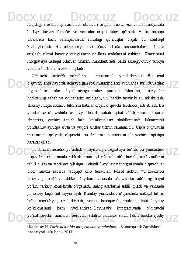 10haqidagi   she’rlar,   qahramonlar   obrazlari   orqali,   tarixda   esa   vatan   himoyasida
bo‘lgan   tarixiy   shaxslar   va   voqealar   orqali   talqin   qilinadi.   Hatto,   musiqa
darslarida   ham   vatanparvarlik   ruhidagi   qo‘shiqlar   orqali   bu   kontsept
kuchaytiriladi.   Bu   integratsiya   turi   o‘quvchilarda   tushunchalarni   chuqur
anglash,   ularni   hayotiy   vaziyatlarda   qo‘llash   malakasini   oshiradi.   Konseptual
integratsiya nafaqat bilimlar tizimini shakllantiradi, balki axloqiy-ruhiy tarbiya
vositasi bo‘lib ham xizmat qiladi.
Uchinchi   metodik   yo‘nalish   –   muammoli   yondashuvdir.   Bu   usul
o‘quvchilarga hayotda uchraydigan real muammolarni yechishda turli fanlardan
olgan   bilimlaridan   foydalanishga   imkon   yaratadi.   Masalan,   tarixiy   bir
hodisaning   sabab   va   oqibatlarini   aniqlash,   uni   badiiy   tasvir   bilan   solishtirish,
shaxsiy nuqtai nazarni bildirish kabilar orqali o‘quvchi faollikka jalb etiladi. Bu
yondashuv   o‘quvchida   tanqidiy   fikrlash,   sabab-oqibat   tahlili,   mustaqil   qaror
chiqarish,   yechim   topish   kabi   ko‘nikmalarni   shakllantiradi.   Muammoli
yondashuv   ayniqsa   o‘rta   va   yuqori   sinflar   uchun   samaralidir.   Unda   o‘qituvchi
muammoni   qo‘yadi,   o‘quvchi   esa   fanlararo   izlanish   orqali   yechim   topishga
harakat qiladi. 4
To‘rtinchi   metodik   yo‘nalish   –   loyihaviy   integratsiya   bo‘lib,   bu   yondashuv
o‘quvchilarni   jamoada   ishlash,   mustaqil   izlanish   olib   borish,   ma’lumotlarni
tahlil qilish va taqdimot qilishga undaydi. Loyihaviy integratsiyada o‘quvchilar
biror   mavzu   asosida   tadqiqot   olib   boradilar.   Misol   uchun,   “O‘zbekiston
tarixidagi   mashhur   adiblar”   loyihasi   doirasida   o‘quvchilar   adibning   hayot
yo‘lini   tarixiy   kontekstda   o‘rganadi,   uning   asarlarini   tahlil   qiladi   va   yakunda
jamoaviy   taqdimot   tayyorlaydi.   Bunday   yondashuv   o‘quvchida   nafaqat   bilim,
balki   mas’uliyat,   rejalashtirish,   vaqtni   boshqarish,   muloqot   kabi   hayotiy
ko‘nikmalarni   ham   rivojlantiradi.Loyihaviy   integratsiyada   o‘qituvchi
yo‘naltiruvchi,   maslahat   beruvchi   sifatida   ishtirok   etadi,   lekin   barcha   ijodiy
4
  Karimov H.  Tarix ta’limida integratsion yondashuv . – Samarqand: Zarafshon 
nashriyoti, 160 bet. – 2017. 