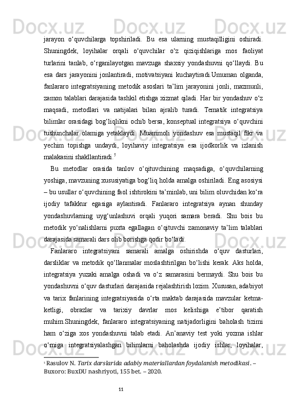 11jarayon   o‘quvchilarga   topshiriladi.   Bu   esa   ularning   mustaqilligini   oshiradi.
Shuningdek,   loyihalar   orqali   o‘quvchilar   o‘z   qiziqishlariga   mos   faoliyat
turlarini   tanlab,   o‘rganilayotgan   mavzuga   shaxsiy   yondashuvni   qo‘llaydi.   Bu
esa   dars   jarayonini   jonlantiradi,   motivatsiyani   kuchaytiradi.Umuman   olganda,
fanlararo   integratsiyaning   metodik   asoslari   ta’lim   jarayonini   jonli,   mazmunli,
zamon talablari darajasida tashkil etishga xizmat qiladi. Har bir yondashuv o‘z
maqsadi,   metodlari   va   natijalari   bilan   ajralib   turadi.   Tematik   integratsiya
bilimlar   orasidagi   bog‘liqlikni   ochib   bersa,   konseptual   integratsiya   o‘quvchini
tushunchalar   olamiga   yetaklaydi.   Muammoli   yondashuv   esa   mustaqil   fikr   va
yechim   topishga   undaydi,   loyihaviy   integratsiya   esa   ijodkorlik   va   izlanish
malakasini shakllantiradi. 5
Bu   metodlar   orasida   tanlov   o‘qituvchining   maqsadiga,   o‘quvchilarning
yoshiga, mavzuning xususiyatiga bog‘liq holda amalga oshiriladi. Eng asosiysi
– bu usullar o‘quvchining faol ishtirokini ta’minlab, uni bilim oluvchidan ko‘ra
ijodiy   tafakkur   egasiga   aylantiradi.   Fanlararo   integratsiya   aynan   shunday
yondashuvlarning   uyg‘unlashuvi   orqali   yuqori   samara   beradi.   Shu   bois   bu
metodik   yo‘nalishlarni   puxta   egallagan   o‘qituvchi   zamonaviy   ta’lim   talablari
darajasida samarali dars olib borishga qodir bo‘ladi.
Fanlararo   integratsiyani   samarali   amalga   oshirishda   o‘quv   dasturlari,
darsliklar   va   metodik   qo‘llanmalar   moslashtirilgan   bo‘lishi   kerak.   Aks   holda,
integratsiya   yuzaki   amalga   oshadi   va   o‘z   samarasini   bermaydi.   Shu   bois   bu
yondashuvni o‘quv dasturlari darajasida rejalashtirish lozim. Xususan, adabiyot
va   tarix   fanlarining   integratsiyasida   o‘rta   maktab   darajasida   mavzular   ketma-
ketligi,   obrazlar   va   tarixiy   davrlar   mos   kelishiga   e’tibor   qaratish
muhim.Shuningdek,   fanlararo   integratsiyaning   natijadorligini   baholash   tizimi
ham   o‘ziga   xos   yondashuvni   talab   etadi.   An’anaviy   test   yoki   yozma   ishlar
o‘rniga   integratsiyalashgan   bilimlarni   baholashda   ijodiy   ishlar,   loyihalar,
5
  Rasulov N.  Tarix darslarida adabiy materiallardan foydalanish metodikasi . – 
Buxoro: BuxDU nashriyoti, 1 5 5 bet. – 2020. 