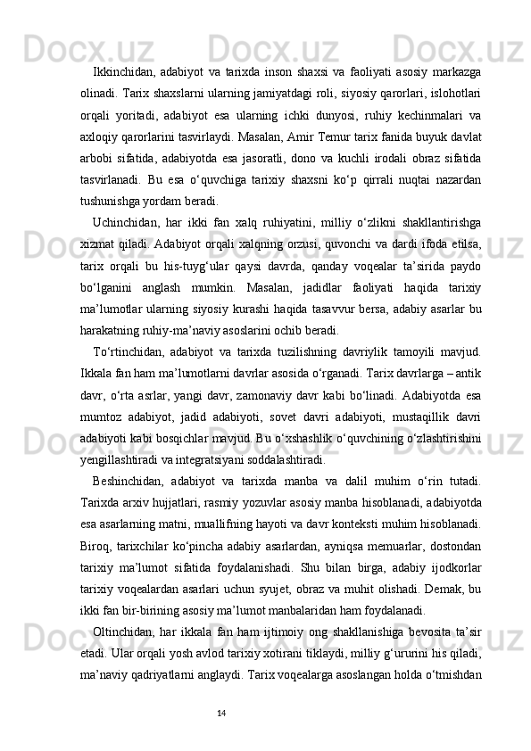 14Ikkinchidan,   adabiyot   va   tarixda   inson   shaxsi   va   faoliyati   asosiy   markazga
olinadi. Tarix shaxslarni ularning jamiyatdagi roli, siyosiy qarorlari, islohotlari
orqali   yoritadi,   adabiyot   esa   ularning   ichki   dunyosi,   ruhiy   kechinmalari   va
axloqiy qarorlarini tasvirlaydi. Masalan, Amir Temur tarix fanida buyuk davlat
arbobi   sifatida,   adabiyotda   esa   jasoratli,   dono   va   kuchli   irodali   obraz   sifatida
tasvirlanadi.   Bu   esa   o‘quvchiga   tarixiy   shaxsni   ko‘p   qirrali   nuqtai   nazardan
tushunishga yordam beradi.
Uchinchidan,   har   ikki   fan   xalq   ruhiyatini,   milliy   o‘zlikni   shakllantirishga
xizmat  qiladi. Adabiyot  orqali  xalqning orzusi,  quvonchi  va dardi  ifoda etilsa,
tarix   orqali   bu   his-tuyg‘ular   qaysi   davrda,   qanday   voqealar   ta’sirida   paydo
bo‘lganini   anglash   mumkin.   Masalan,   jadidlar   faoliyati   haqida   tarixiy
ma’lumotlar   ularning   siyosiy   kurashi   haqida   tasavvur   bersa,   adabiy   asarlar   bu
harakatning ruhiy-ma’naviy asoslarini ochib beradi.
To‘rtinchidan,   adabiyot   va   tarixda   tuzilishning   davriylik   tamoyili   mavjud.
Ikkala fan ham ma’lumotlarni davrlar asosida o‘rganadi. Tarix davrlarga – antik
davr,   o‘rta   asrlar,   yangi   davr,   zamonaviy   davr   kabi   bo‘linadi.   Adabiyotda   esa
mumtoz   adabiyot,   jadid   adabiyoti,   sovet   davri   adabiyoti,   mustaqillik   davri
adabiyoti kabi bosqichlar mavjud. Bu o‘xshashlik o‘quvchining o‘zlashtirishini
yengillashtiradi va integratsiyani soddalashtiradi.
Beshinchidan,   adabiyot   va   tarixda   manba   va   dalil   muhim   o‘rin   tutadi.
Tarixda arxiv hujjatlari, rasmiy yozuvlar asosiy manba hisoblanadi, adabiyotda
esa asarlarning matni, muallifning hayoti va davr konteksti muhim hisoblanadi.
Biroq,   tarixchilar   ko‘pincha   adabiy   asarlardan,   ayniqsa   memuarlar,   dostondan
tarixiy   ma’lumot   sifatida   foydalanishadi.   Shu   bilan   birga,   adabiy   ijodkorlar
tarixiy  voqealardan asarlari   uchun  syujet,  obraz  va  muhit   olishadi.  Demak,  bu
ikki fan bir-birining asosiy ma’lumot manbalaridan ham foydalanadi.
Oltinchidan,   har   ikkala   fan   ham   ijtimoiy   ong   shakllanishiga   bevosita   ta’sir
etadi. Ular orqali yosh avlod tarixiy xotirani tiklaydi, milliy g‘ururini his qiladi,
ma’naviy qadriyatlarni anglaydi. Tarix voqealarga asoslangan holda o‘tmishdan 