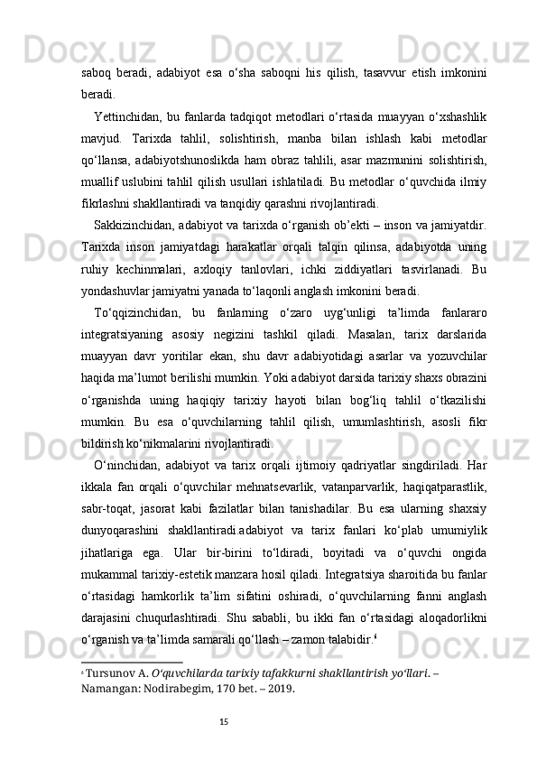 15saboq   beradi,   adabiyot   esa   o‘sha   saboqni   his   qilish,   tasavvur   etish   imkonini
beradi.
Yettinchidan,   bu   fanlarda   tadqiqot   metodlari   o‘rtasida   muayyan   o‘xshashlik
mavjud.   Tarixda   tahlil,   solishtirish,   manba   bilan   ishlash   kabi   metodlar
qo‘llansa,   adabiyotshunoslikda   ham   obraz   tahlili,   asar   mazmunini   solishtirish,
muallif  uslubini  tahlil  qilish   usullari   ishlatiladi.  Bu  metodlar   o‘quvchida  ilmiy
fikrlashni shakllantiradi va tanqidiy qarashni rivojlantiradi.
Sakkizinchidan, adabiyot va tarixda o‘rganish ob’ekti – inson va jamiyatdir.
Tarixda   inson   jamiyatdagi   harakatlar   orqali   talqin   qilinsa,   adabiyotda   uning
ruhiy   kechinmalari,   axloqiy   tanlovlari,   ichki   ziddiyatlari   tasvirlanadi.   Bu
yondashuvlar jamiyatni yanada to‘laqonli anglash imkonini beradi.
To‘qqizinchidan,   bu   fanlarning   o‘zaro   uyg‘unligi   ta’limda   fanlararo
integratsiyaning   asosiy   negizini   tashkil   qiladi.   Masalan,   tarix   darslarida
muayyan   davr   yoritilar   ekan,   shu   davr   adabiyotidagi   asarlar   va   yozuvchilar
haqida ma’lumot berilishi mumkin. Yoki adabiyot darsida tarixiy shaxs obrazini
o‘rganishda   uning   haqiqiy   tarixiy   hayoti   bilan   bog‘liq   tahlil   o‘tkazilishi
mumkin.   Bu   esa   o‘quvchilarning   tahlil   qilish,   umumlashtirish,   asosli   fikr
bildirish ko‘nikmalarini rivojlantiradi.
O‘ninchidan,   adabiyot   va   tarix   orqali   ijtimoiy   qadriyatlar   singdiriladi.   Har
ikkala   fan   orqali   o‘quvchilar   mehnatsevarlik,   vatanparvarlik,   haqiqatparastlik,
sabr-toqat,   jasorat   kabi   fazilatlar   bilan   tanishadilar.   Bu   esa   ularning   shaxsiy
dunyoqarashini   shakllantiradi.adabiyot   va   tarix   fanlari   ko‘plab   umumiylik
jihatlariga   ega.   Ular   bir-birini   to‘ldiradi,   boyitadi   va   o‘quvchi   ongida
mukammal tarixiy-estetik manzara hosil qiladi. Integratsiya sharoitida bu fanlar
o‘rtasidagi   hamkorlik   ta’lim   sifatini   oshiradi,   o‘quvchilarning   fanni   anglash
darajasini   chuqurlashtiradi.   Shu   sababli,   bu   ikki   fan   o‘rtasidagi   aloqadorlikni
o‘rganish va ta’limda samarali qo‘llash – zamon talabidir. 6
6
  Tursunov A.  O‘quvchilarda tarixiy tafakkurni shakllantirish yo‘llari . – 
Namangan: Nodirabegim, 170 bet. – 2019. 