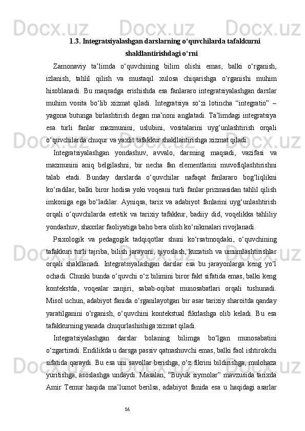 161.3. Integratsiyalashgan darslarning o‘quvchilarda tafakkurni
shakllantirishdagi o‘rni
Zamonaviy   ta’limda   o‘quvchining   bilim   olishi   emas,   balki   o‘rganish,
izlanish,   tahlil   qilish   va   mustaqil   xulosa   chiqarishga   o‘rganishi   muhim
hisoblanadi.   Bu   maqsadga   erishishda   esa   fanlararo   integratsiyalashgan   darslar
muhim   vosita   bo‘lib   xizmat   qiladi.   Integratsiya   so‘zi   lotincha   “integratio”   –
yagona  butunga  birlashtirish  degan  ma’noni  anglatadi.  Ta’limdagi  integratsiya
esa   turli   fanlar   mazmunini,   uslubini,   vositalarini   uyg‘unlashtirish   orqali
o‘quvchilarda chuqur va yaxlit tafakkur shakllantirishga xizmat qiladi.
Integratsiyalashgan   yondashuv,   avvalo,   darsning   maqsadi,   vazifasi   va
mazmunini   aniq   belgilashni,   bir   necha   fan   elementlarini   muvofiqlashtirishni
talab   etadi.   Bunday   darslarda   o‘quvchilar   nafaqat   fanlararo   bog‘liqlikni
ko‘radilar, balki biror hodisa yoki voqeani turli fanlar prizmasidan tahlil qilish
imkoniga   ega   bo‘ladilar.   Ayniqsa,   tarix   va   adabiyot   fanlarini   uyg‘unlashtirish
orqali   o‘quvchilarda   estetik   va   tarixiy   tafakkur,   badiiy   did,   voqelikka   tahliliy
yondashuv, shaxslar faoliyatiga baho bera olish ko‘nikmalari rivojlanadi.
Psixologik   va   pedagogik   tadqiqotlar   shuni   ko‘rsatmoqdaki,   o‘quvchining
tafakkuri turli tajriba, bilish jarayoni, qiyoslash, kuzatish va umumlashtirishlar
orqali   shakllanadi.   Integratsiyalashgan   darslar   esa   bu   jarayonlarga   keng   yo‘l
ochadi. Chunki bunda o‘quvchi o‘z bilimini biror fakt sifatida emas, balki keng
kontekstda,   voqealar   zanjiri,   sabab-oqibat   munosabatlari   orqali   tushunadi.
Misol uchun, adabiyot fanida o‘rganilayotgan bir asar tarixiy sharoitda qanday
yaratilganini   o‘rganish,   o‘quvchini   kontekstual   fikrlashga   olib   keladi.   Bu   esa
tafakkurning yanada chuqurlashishiga xizmat qiladi.
Integratsiyalashgan   darslar   bolaning   bilimga   bo‘lgan   munosabatini
o‘zgartiradi. Endilikda u darsga passiv qatnashuvchi emas, balki faol ishtirokchi
sifatida qaraydi. Bu esa uni savollar berishga, o‘z fikrini bildirishga, mulohaza
yuritishga, asoslashga undaydi. Masalan,  “Buyuk siymolar” mavzusida tarixda
Amir   Temur   haqida   ma’lumot   berilsa,   adabiyot   fanida   esa   u   haqidagi   asarlar 
