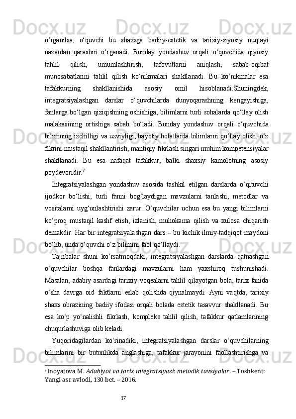 17o‘rganilsa,   o‘quvchi   bu   shaxsga   badiiy-estetik   va   tarixiy-siyosiy   nuqtayi
nazardan   qarashni   o‘rganadi.   Bunday   yondashuv   orqali   o‘quvchida   qiyosiy
tahlil   qilish,   umumlashtirish,   tafovutlarni   aniqlash,   sabab-oqibat
munosabatlarini   tahlil   qilish   ko‘nikmalari   shakllanadi.   Bu   ko‘nikmalar   esa
tafakkurning   shakllanishida   asosiy   omil   hisoblanadi.Shuningdek,
integratsiyalashgan   darslar   o‘quvchilarda   dunyoqarashning   kengayishiga,
fanlarga bo‘lgan qiziqishning oshishiga, bilimlarni turli sohalarda qo‘llay olish
malakasining   ortishiga   sabab   bo‘ladi.   Bunday   yondashuv   orqali   o‘quvchida
bilimning izchilligi va uzviyligi, hayotiy holatlarda bilimlarni qo‘llay olish, o‘z
fikrini mustaqil shakllantirish, mantiqiy fikrlash singari muhim kompetensiyalar
shakllanadi.   Bu   esa   nafaqat   tafakkur,   balki   shaxsiy   kamolotning   asosiy
poydevoridir. 7
Integratsiyalashgan   yondashuv   asosida   tashkil   etilgan   darslarda   o‘qituvchi
ijodkor   bo‘lishi,   turli   fanni   bog‘laydigan   mavzularni   tanlashi,   metodlar   va
vositalarni   uyg‘unlashtirishi   zarur.   O‘quvchilar   uchun   esa   bu   yangi   bilimlarni
ko‘proq   mustaqil   kashf   etish,   izlanish,   muhokama   qilish   va   xulosa   chiqarish
demakdir. Har bir integratsiyalashgan dars – bu kichik ilmiy-tadqiqot maydoni
bo‘lib, unda o‘quvchi o‘z bilimini faol qo‘llaydi.
Tajribalar   shuni   ko‘rsatmoqdaki,   integratsiyalashgan   darslarda   qatnashgan
o‘quvchilar   boshqa   fanlardagi   mavzularni   ham   yaxshiroq   tushunishadi.
Masalan,  adabiy asardagi  tarixiy voqealarni  tahlil  qilayotgan bola, tarix fanida
o‘sha   davrga   oid   faktlarni   eslab   qolishda   qiynalmaydi.   Ayni   vaqtda,   tarixiy
shaxs   obrazining   badiiy   ifodasi   orqali   bolada   estetik   tasavvur   shakllanadi.   Bu
esa   ko‘p   yo‘nalishli   fikrlash,   kompleks   tahlil   qilish,   tafakkur   qatlamlarining
chuqurlashuviga olib keladi.
Yuqoridagilardan   ko‘rinadiki,   integratsiyalashgan   darslar   o‘quvchilarning
bilimlarini   bir   butunlikda   anglashiga,   tafakkur   jarayonini   faollashtirishga   va
7
  Inoyatova M.  Adabiyot va tarix integratsiyasi: metodik tavsiyalar . – Toshkent: 
Yangi asr avlodi, 130 bet. – 2016. 