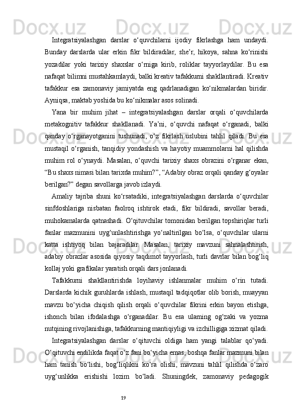 19Integratsiyalashgan   darslar   o‘quvchilarni   ijodiy   fikrlashga   ham   undaydi.
Bunday   darslarda   ular   erkin   fikr   bildiradilar,   she’r,   hikoya,   sahna   ko‘rinishi
yozadilar   yoki   tarixiy   shaxslar   o‘rniga   kirib,   roliklar   tayyorlaydilar.   Bu   esa
nafaqat bilimni mustahkamlaydi, balki kreativ tafakkurni shakllantiradi. Kreativ
tafakkur   esa   zamonaviy   jamiyatda   eng   qadrlanadigan   ko‘nikmalardan   biridir.
Ayniqsa, maktab yoshida bu ko‘nikmalar asos solinadi.
Yana   bir   muhim   jihat   –   integratsiyalashgan   darslar   orqali   o‘quvchilarda
metakognitiv   tafakkur   shakllanadi.   Ya’ni,   o‘quvchi   nafaqat   o‘rganadi,   balki
qanday   o‘rganayotganini   tushunadi,   o‘z   fikrlash   uslubini   tahlil   qiladi.   Bu   esa
mustaqil   o‘rganish,   tanqidiy   yondashish   va   hayotiy   muammolarni   hal   qilishda
muhim   rol   o‘ynaydi.   Masalan,   o‘quvchi   tarixiy   shaxs   obrazini   o‘rganar   ekan,
“Bu shaxs nimasi bilan tarixda muhim?”, “Adabiy obraz orqali qanday g‘oyalar
berilgan?” degan savollarga javob izlaydi.
Amaliy   tajriba   shuni   ko‘rsatadiki,   integratsiyalashgan   darslarda   o‘quvchilar
sinfdoshlariga   nisbatan   faolroq   ishtirok   etadi,   fikr   bildiradi,   savollar   beradi,
muhokamalarda qatnashadi. O‘qituvchilar tomonidan berilgan topshiriqlar turli
fanlar   mazmunini   uyg‘unlashtirishga   yo‘naltirilgan   bo‘lsa,   o‘quvchilar   ularni
katta   ishtiyoq   bilan   bajaradilar.   Masalan,   tarixiy   mavzuni   sahnalashtirish,
adabiy obrazlar asosida qiyosiy taqdimot tayyorlash, turli davrlar bilan bog‘liq
kollaj yoki grafikalar yaratish orqali dars jonlanadi.
Tafakkurni   shakllantirishda   loyihaviy   ishlanmalar   muhim   o‘rin   tutadi.
Darslarda kichik guruhlarda ishlash, mustaqil tadqiqotlar olib borish, muayyan
mavzu   bo‘yicha   chiqish   qilish   orqali   o‘quvchilar   fikrini   erkin   bayon   etishga,
ishonch   bilan   ifodalashga   o‘rganadilar.   Bu   esa   ularning   og‘zaki   va   yozma
nutqining rivojlanishiga, tafakkurning mantiqiyligi va izchilligiga xizmat qiladi.
Integratsiyalashgan   darslar   o‘qituvchi   oldiga   ham   yangi   talablar   qo‘yadi.
O‘qituvchi endilikda faqat o‘z fani bo‘yicha emas, boshqa fanlar mazmuni bilan
ham   tanish   bo‘lishi,   bog‘liqlikni   ko‘ra   olishi,   mavzuni   tahlil   qilishda   o‘zaro
uyg‘unlikka   erishishi   lozim   bo‘ladi.   Shuningdek,   zamonaviy   pedagogik 