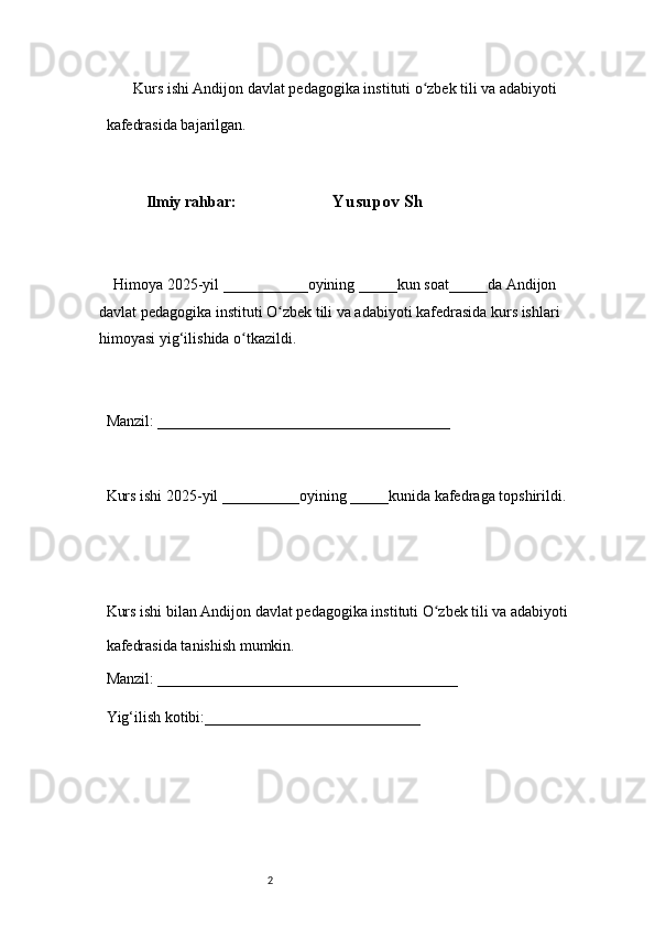 2        Kurs ishi Andijon davlat pedagogika instituti o zbek tili va adabiyotiʻ  
kafedrasida bajarilgan. 
 
Ilmiy rahbar:                            Yusupov Sh
 
     Himoya 2025-yil ___________oyining _____kun soat_____da Andijon 
davlat   pedagogika instituti O zbek tili va adabiyoti kafedrasida kurs ishlari 	
ʻ
himoyasi   yig‘ilishida o tkazildi. 	
ʻ
 
Manzil: ______________________________________ 
 
Kurs ishi 2025-yil __________oyining _____kunida kafedraga topshirildi. 
 
 
Kurs ishi bilan Andijon davlat pedagogika instituti O zbek tili va adabiyoti	
ʻ  
kafedrasida tanishish mumkin.  
Manzil: _______________________________________  
Yig‘ilish kotibi:____________________________  