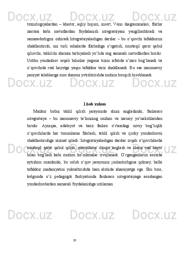 20texnologiyalardan   –   klaster,   aqliy   hujum,   insert,   Venn   diagrammalari,   fikrlar
xaritasi   kabi   metodlardan   foydalanish   integratsiyani   yengillashtiradi   va
samaradorligini   oshiradi. I ntegratsiyalashgan   darslar   –   bu   o‘quvchi   tafakkurini
shakllantirish,   uni   turli   sohalarda   fikrlashga   o‘rgatish,   mustaqil   qaror   qabul
qiluvchi, tahlilchi shaxsni tarbiyalash yo‘lida eng samarali metodlardan biridir.
Ushbu   yondashuv   orqali   bilimlar   yagona   tizim   sifatida   o‘zaro   bog‘lanadi   va
o‘quvchida   real   hayotga   yaqin   tafakkur   tarzi   shakllanadi.   Bu   esa   zamonaviy
jamiyat talablariga mos shaxsni yetishtirishda muhim bosqich hisoblanadi.
1.bob xulosa
Mazkur   bobni   tahlil   qilish   jarayonida   shuni   angladimki,   fanlararo
integratsiya   –   bu   zamonaviy   ta’limning   muhim   va   zaruriy   yo‘nalishlaridan
biridir.   Ayniqsa,   adabiyot   va   tarix   fanlari   o‘rtasidagi   uzviy   bog‘liqlik
o‘quvchilarda   har   tomonlama   fikrlash,   tahlil   qilish   va   ijodiy   yondashuvni
shakllantirishga   xizmat   qiladi.   Integratsiyalashgan   darslar   orqali   o‘quvchilarda
mustaqil   qaror   qabul   qilish,   mavzularni   chuqur   anglash   va   ularni   real   hayot
bilan   bog‘lash   kabi   muhim   ko‘nikmalar   rivojlanadi.   O‘rganganlarim   asosida
aytishim   mumkinki,   bu   uslub   o‘quv   jarayonini   jonlantiribgina   qolmay,   balki
tafakkur   madaniyatini   yuksaltirishda   ham   alohida   ahamiyatga   ega.   Shu   bois,
kelgusida   o‘z   pedagogik   faoliyatimda   fanlararo   integratsiyaga   asoslangan
yondashuvlardan samarali foydalanishga intilaman. 
