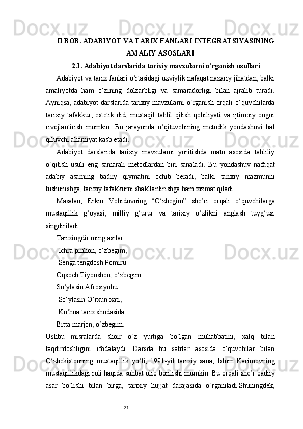 21II BOB. ADABIYOT VA TARIX FANLARI INTEGRATSIYASINING
AMALIY ASOSLARI
2.1. Adabiyot darslarida tarixiy mavzularni o‘rganish usullari
Adabiyot va tarix fanlari o‘rtasidagi uzviylik nafaqat nazariy jihatdan, balki
amaliyotda   ham   o‘zining   dolzarbligi   va   samaradorligi   bilan   ajralib   turadi.
Ayniqsa, adabiyot  darslarida tarixiy mavzularni o‘rganish orqali  o‘quvchilarda
tarixiy   tafakkur,   estetik   did,   mustaqil   tahlil   qilish   qobiliyati   va   ijtimoiy   ongni
rivojlantirish   mumkin.   Bu   jarayonda   o‘qituvchining   metodik   yondashuvi   hal
qiluvchi ahamiyat kasb etadi.
Adabiyot   darslarida   tarixiy   mavzularni   yoritishda   matn   asosida   tahliliy
o‘qitish   usuli   eng   samarali   metodlardan   biri   sanaladi.   Bu   yondashuv   nafaqat
adabiy   asarning   badiiy   qiymatini   ochib   beradi,   balki   tarixiy   mazmunni
tushunishga, tarixiy tafakkurni shakllantirishga ham xizmat qiladi.
Masalan,   Erkin   Vohidovning   “O‘zbegim”   she’ri   orqali   o‘quvchilarga
mustaqillik   g‘oyasi,   milliy   g‘urur   va   tarixiy   o‘zlikni   anglash   tuyg‘usi
singdiriladi:
Tarixingdir ming asrlar
 Ichra pinhon, o‘zbegim,
 Senga tengdosh Pomiru 
Oqsoch Tiyonshon, o‘zbegim. 
So‘ylasin Afrosiyobu
 So‘ylasin O’rxun xati,  
 Ko‘hna tarix shodasida 
Bitta marjon, o‘zbegim.
Ushbu   misralarda   shoir   o‘z   yurtiga   bo‘lgan   muhabbatini,   xalq   bilan
taqdirdoshligini   ifodalaydi.   Darsda   bu   satrlar   asosida   o‘quvchilar   bilan
O‘zbekistonning   mustaqillik   yo‘li,   1991-yil   tarixiy   sana,   Islom   Karimovning
mustaqillikdagi roli haqida suhbat olib borilishi mumkin. Bu orqali she’r badiiy
asar   bo‘lishi   bilan   birga,   tarixiy   hujjat   darajasida   o‘rganiladi.Shuningdek, 