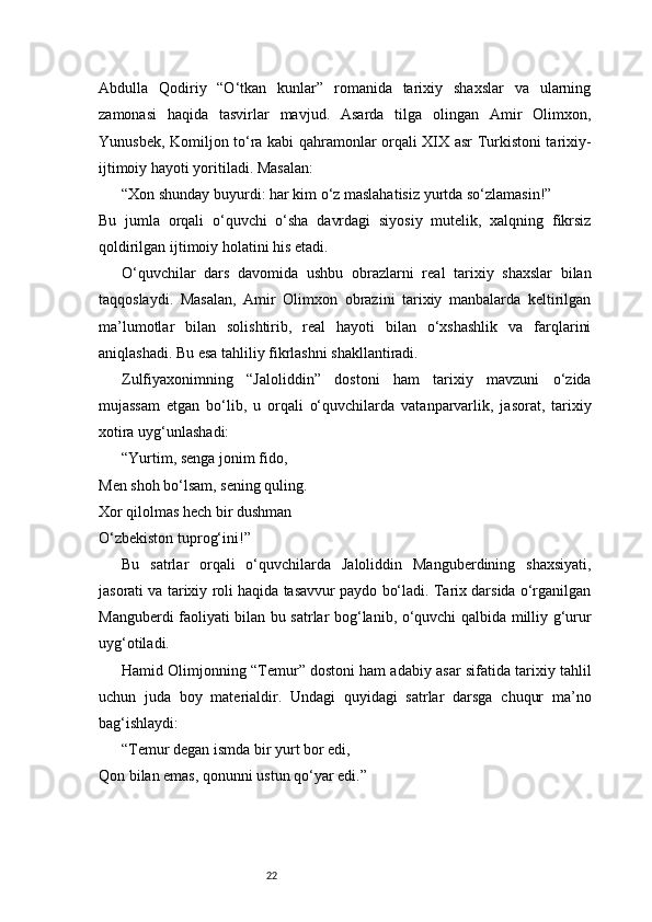 22Abdulla   Qodiriy   “O‘tkan   kunlar”   romanida   tarixiy   shaxslar   va   ularning
zamonasi   haqida   tasvirlar   mavjud.   Asarda   tilga   olingan   Amir   Olimxon,
Yunusbek, Komiljon to‘ra kabi qahramonlar orqali XIX asr Turkistoni tarixiy-
ijtimoiy hayoti yoritiladi. Masalan:
“Xon shunday buyurdi: har kim o‘z maslahatisiz yurtda so‘zlamasin!”
Bu   jumla   orqali   o‘quvchi   o‘sha   davrdagi   siyosiy   mutelik,   xalqning   fikrsiz
qoldirilgan ijtimoiy holatini his etadi.
O‘quvchilar   dars   davomida   ushbu   obrazlarni   real   tarixiy   shaxslar   bilan
taqqoslaydi.   Masalan,   Amir   Olimxon   obrazini   tarixiy   manbalarda   keltirilgan
ma’lumotlar   bilan   solishtirib,   real   hayoti   bilan   o‘xshashlik   va   farqlarini
aniqlashadi. Bu esa tahliliy fikrlashni shakllantiradi.
Zulfiyaxonimning   “Jaloliddin”   dostoni   ham   tarixiy   mavzuni   o‘zida
mujassam   etgan   bo‘lib,   u   orqali   o‘quvchilarda   vatanparvarlik,   jasorat,   tarixiy
xotira uyg‘unlashadi:
“Yurtim, senga jonim fido,
Men shoh bo‘lsam, sening quling.
Xor qilolmas hech bir dushman
O‘zbekiston tuprog‘ini!”
Bu   satrlar   orqali   o‘quvchilarda   Jaloliddin   Manguberdining   shaxsiyati,
jasorati va tarixiy roli haqida tasavvur paydo bo‘ladi. Tarix darsida o‘rganilgan
Manguberdi faoliyati bilan bu satrlar bog‘lanib, o‘quvchi qalbida milliy g‘urur
uyg‘otiladi.
Hamid Olimjonning “Temur” dostoni ham adabiy asar sifatida tarixiy tahlil
uchun   juda   boy   materialdir.   Undagi   quyidagi   satrlar   darsga   chuqur   ma’no
bag‘ishlaydi:
“Temur degan ismda bir yurt bor edi,
Qon bilan emas, qonunni ustun qo‘yar edi.” 