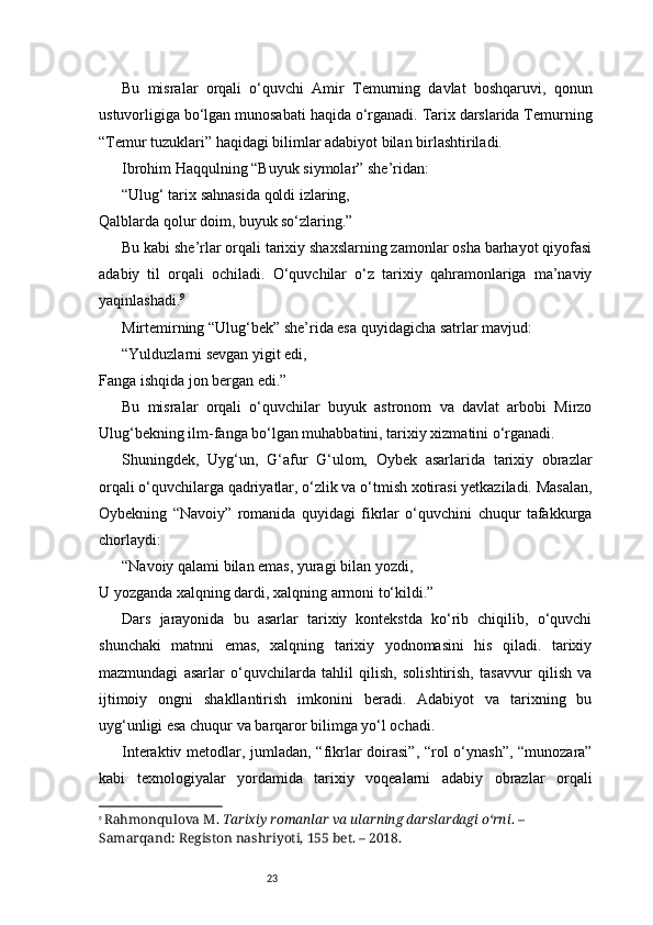 23Bu   misralar   orqali   o‘quvchi   Amir   Temurning   davlat   boshqaruvi,   qonun
ustuvorligiga bo‘lgan munosabati haqida o‘rganadi. Tarix darslarida Temurning
“Temur tuzuklari” haqidagi bilimlar adabiyot bilan birlashtiriladi.
Ibrohim Haqqulning “Buyuk siymolar” she’ridan:
“Ulug‘ tarix sahnasida qoldi izlaring,
Qalblarda qolur doim, buyuk so‘zlaring.”
Bu kabi she’rlar orqali tarixiy shaxslarning zamonlar osha barhayot qiyofasi
adabiy   til   orqali   ochiladi.   O‘quvchilar   o‘z   tarixiy   qahramonlariga   ma’naviy
yaqinlashadi. 9
Mirtemirning “Ulug‘bek” she’rida esa quyidagicha satrlar mavjud:
“Yulduzlarni sevgan yigit edi,
Fanga ishqida jon bergan edi.”
Bu   misralar   orqali   o‘quvchilar   buyuk   astronom   va   davlat   arbobi   Mirzo
Ulug‘bekning ilm-fanga bo‘lgan muhabbatini, tarixiy xizmatini o‘rganadi.
Shuningdek,   Uyg‘un,   G‘afur   G‘ulom,   Oybek   asarlarida   tarixiy   obrazlar
orqali o‘quvchilarga qadriyatlar, o‘zlik va o‘tmish xotirasi yetkaziladi. Masalan,
Oybekning   “Navoiy”   romanida   quyidagi   fikrlar   o‘quvchini   chuqur   tafakkurga
chorlaydi:
“Navoiy qalami bilan emas, yuragi bilan yozdi,
U yozganda xalqning dardi, xalqning armoni to‘kildi.”
Dars   jarayonida   bu   asarlar   tarixiy   kontekstda   ko‘rib   chiqilib,   o‘quvchi
shunchaki   matnni   emas,   xalqning   tarixiy   yodnomasini   his   qiladi.   tarixiy
mazmundagi   asarlar   o‘quvchilarda   tahlil   qilish,   solishtirish,   tasavvur   qilish   va
ijtimoiy   ongni   shakllantirish   imkonini   beradi.   Adabiyot   va   tarixning   bu
uyg‘unligi esa chuqur va barqaror bilimga yo‘l ochadi.
Interaktiv metodlar, jumladan, “fikrlar doirasi”, “rol o‘ynash”, “munozara”
kabi   texnologiyalar   yordamida   tarixiy   voqealarni   adabiy   obrazlar   orqali
9
  Rahmonqulova M.  Tarixiy romanlar va ularning darslardagi o‘rni . – 
Samarqand: Registon nashriyoti, 155 bet. – 2018. 