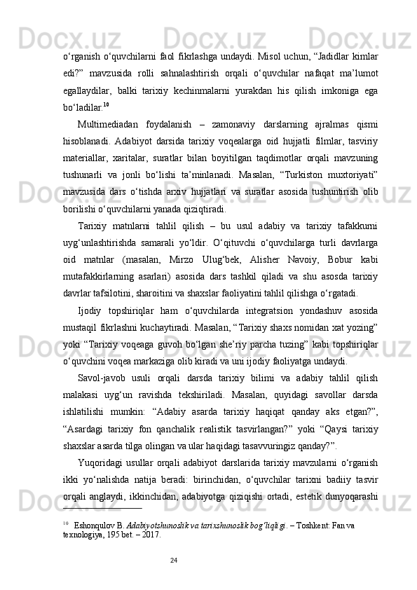 24o‘rganish o‘quvchilarni faol fikrlashga undaydi. Misol  uchun, “Jadidlar  kimlar
edi?”   mavzusida   rolli   sahnalashtirish   orqali   o‘quvchilar   nafaqat   ma’lumot
egallaydilar,   balki   tarixiy   kechinmalarni   yurakdan   his   qilish   imkoniga   ega
bo‘ladilar. 10
Multimediadan   foydalanish   –   zamonaviy   darslarning   ajralmas   qismi
hisoblanadi.   Adabiyot   darsida   tarixiy   voqealarga   oid   hujjatli   filmlar,   tasviriy
materiallar,   xaritalar,   suratlar   bilan   boyitilgan   taqdimotlar   orqali   mavzuning
tushunarli   va   jonli   bo‘lishi   ta’minlanadi.   Masalan,   “Turkiston   muxtoriyati”
mavzusida   dars   o‘tishda   arxiv   hujjatlari   va   suratlar   asosida   tushuntirish   olib
borilishi o‘quvchilarni yanada qiziqtiradi.
Tarixiy   matnlarni   tahlil   qilish   –   bu   usul   adabiy   va   tarixiy   tafakkurni
uyg‘unlashtirishda   samarali   yo‘ldir.   O‘qituvchi   o‘quvchilarga   turli   davrlarga
oid   matnlar   (masalan,   Mirzo   Ulug‘bek,   Alisher   Navoiy,   Bobur   kabi
mutafakkirlarning   asarlari)   asosida   dars   tashkil   qiladi   va   shu   asosda   tarixiy
davrlar tafsilotini, sharoitini va shaxslar faoliyatini tahlil qilishga o‘rgatadi.
Ijodiy   topshiriqlar   ham   o‘quvchilarda   integratsion   yondashuv   asosida
mustaqil fikrlashni kuchaytiradi. Masalan, “Tarixiy shaxs nomidan xat yozing”
yoki   “Tarixiy   voqeaga   guvoh   bo‘lgan   she’riy   parcha   tuzing”   kabi   topshiriqlar
o‘quvchini voqea markaziga olib kiradi va uni ijodiy faoliyatga undaydi.
Savol-javob   usuli   orqali   darsda   tarixiy   bilimi   va   adabiy   tahlil   qilish
malakasi   uyg‘un   ravishda   tekshiriladi.   Masalan,   quyidagi   savollar   darsda
ishlatilishi   mumkin:   “Adabiy   asarda   tarixiy   haqiqat   qanday   aks   etgan?”,
“Asardagi   tarixiy   fon   qanchalik   realistik   tasvirlangan?”   yoki   “Qaysi   tarixiy
shaxslar asarda tilga olingan va ular haqidagi tasavvuringiz qanday?”.
Yuqoridagi   usullar   orqali   adabiyot   darslarida   tarixiy   mavzularni   o‘rganish
ikki   yo‘nalishda   natija   beradi:   birinchidan,   o‘quvchilar   tarixni   badiiy   tasvir
orqali   anglaydi,   ikkinchidan,   adabiyotga   qiziqishi   ortadi,   estetik   dunyoqarashi
10
     Eshonqulov B.  Adabiyotshunoslik va tarixshunoslik bog‘liqligi . – Toshkent: Fan va 
texnologiya, 195 bet. – 2017. 
