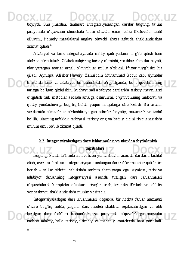 25boyiydi.   Shu   jihatdan,   fanlararo   integratsiyalashgan   darslar   bugungi   ta’lim
jarayonida   o‘quvchini   shunchaki   bilim   oluvchi   emas,   balki   fikrlovchi,   tahlil
qiluvchi,   ijtimoiy   masalalarni   anglay   oluvchi   shaxs   sifatida   shakllantirishga
xizmat qiladi. 11
Adabiyot   va   tarix   integratsiyasida   milliy   qadriyatlarni   targ‘ib   qilish   ham
alohida o‘rin tutadi. O‘zbek xalqining tarixiy o‘tmishi, mashhur shaxslar hayoti,
ular   yaratgan   asarlar   orqali   o‘quvchilar   milliy   o‘zlikni,   iftixor   tuyg‘usini   his
qiladi.   Ayniqsa,   Alisher   Navoiy,   Zahiriddin   Muhammad   Bobur   kabi   siymolar
timsolida   tarix   va   adabiyot   bir   butunlikda   o‘rgatilganda,   bu   o‘quvchilarning
tarixga   bo‘lgan   qiziqishini   kuchaytiradi.adabiyot   darslarida   tarixiy   mavzularni
o‘rgatish   turli   metodlar   asosida   amalga   oshirilishi,   o‘qituvchining  mahorati   va
ijodiy   yondashuviga   bog‘liq   holda   yuqori   natijalarga   olib   keladi.   Bu   usullar
yordamida   o‘quvchilar   o‘zlashtirayotgan   bilimlar   hayotiy,   mazmunli   va   izchil
bo‘lib, ularning tafakkur  tarbiyasi, tarixiy ong va badiiy didini  rivojlantirishda
muhim omil bo‘lib xizmat qiladi.
2.2. Integratsiyalashgan dars ishlanmalari va ulardan foydalanish
tajribalari
Bugungi kunda ta’limda innovatsion yondashuvlar asosida darslarni tashkil
etish, ayniqsa fanlararo integratsiyaga asoslangan dars ishlanmalari orqali bilim
berish   –   ta’lim   sifatini   oshirishda   muhim   ahamiyatga   ega.   Ayniqsa,   tarix   va
adabiyot   fanlarining   integratsiyasi   asosida   tuzilgan   dars   ishlanmalari
o‘quvchilarda   kompleks   tafakkurni   rivojlantirish,   tanqidiy   fikrlash   va   tahliliy
yondashuvni shakllantirishda muhim vositadir.
Integratsiyalashgan   dars   ishlanmalari   deganda,   bir   nechta   fanlar   mazmuni
o‘zaro   bog‘liq   holda,   yagona   dars   modeli   shaklida   rejalashtirilgan   va   olib
borilgan   dars   shakllari   tushuniladi.   Bu   jarayonda   o‘quvchilarga   mavzular
nafaqat   adabiy,   balki   tarixiy,   ijtimoiy   va   madaniy   kontekstda   ham   yoritiladi.
11
  
