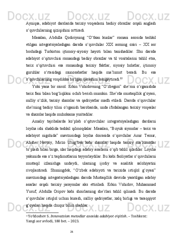 26Ayniqsa,   adabiyot   darslarida   tarixiy   voqealarni   badiiy   obrazlar   orqali   anglash
o‘quvchilarning qiziqishini orttiradi.
Masalan,   Abdulla   Qodiriyning   “O‘tkan   kunlar”   romani   asosida   tashkil
etilgan   integratsiyalashgan   darsda   o‘quvchilar   XIX   asrning   oxiri   –   XX   asr
boshidagi   Turkiston   ijtimoiy-siyosiy   hayoti   bilan   tanishadilar.   Shu   darsda
adabiyot   o‘qituvchisi   romandagi   badiiy   obrazlar   va   til   vositalarini   tahlil   etsa,
tarix   o‘qituvchisi   esa   romandagi   tarixiy   faktlar,   siyosiy   holatlar,   ijtimoiy
guruhlar   o‘rtasidagi   munosabatlar   haqida   ma’lumot   beradi.   Bu   esa
o‘quvchilarning voqelikka bo‘lgan qarashini kengaytiradi. 12
Yoki   yana   bir   misol:   Erkin   Vohidovning   “O‘zbegim”   she’rini   o‘rganishda
tarix fani bilan bog‘liqlikni ochib berish mumkin. She’rda mustaqillik g‘oyasi,
milliy   o‘zlik,   tarixiy   shaxslar   va   qadriyatlar   madh   etiladi.   Darsda   o‘quvchilar
she’rning   badiiy   tilini   o‘rganish   barobarida,   unda   ifodalangan   tarixiy   voqealar
va shaxslar haqida muhokama yuritadilar.
Amaliy   tajribalarda   ko‘plab   o‘qituvchilar   integratsiyalashgan   darslarni
loyiha  ishi  shaklida   tashkil  qilmoqdalar.  Masalan,  “Buyuk   siymolar   –  tarix  va
adabiyot   nigohida”   mavzusidagi   loyiha   doirasida   o‘quvchilar   Amir   Temur,
Alisher   Navoiy,   Mirzo   Ulug‘bek   kabi   shaxslar   haqida   tarixiy   ma’lumotlar
to‘plash bilan birga, ular haqidagi adabiy asarlarni o‘qib tahlil qiladilar. Loyiha
yakunida esa o‘z taqdimotlarini tayyorlaydilar. Bu kabi faoliyatlar o‘quvchilarni
mustaqil   izlanishga   undaydi,   ularning   ijodiy   va   analitik   salohiyatini
rivojlantiradi.   Shuningdek,   “O‘zbek   adabiyoti   va   tarixida   istiqlol   g‘oyasi”
mavzusidagi   integratsiyalashgan   darsda   Mustaqillik   davrida   yaratilgan   adabiy
asarlar   orqali   tarixiy   jarayonlar   aks   ettiriladi.   Erkin   Vohidov,   Muhammad
Yusuf,   Abdulla   Oripov   kabi   shoirlarning   she’rlari   tahlil   qilinadi.   Bu   darsda
o‘quvchilar   istiqlol   uchun   kurash,   milliy   qadriyatlar,   xalq  birligi   va   taraqqiyot
g‘oyalari haqida chuqur bilim oladilar.
12
  Yo‘ldoshev S.  Innovatsion metodlar asosida adabiyot o‘qitish . – Toshkent: 
Yangi asr avlodi, 180 bet. – 2023. 