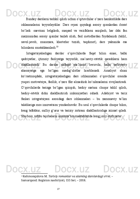 27Bunday darslarni tashkil qilish uchun o‘qituvchilar o‘zaro hamkorlikda dars
ishlanmalarini   tayyorlaydilar.   Dars   rejasi   quyidagi   asosiy   qismlardan   iborat
bo‘ladi:   mavzuni   belgilash,   maqsad   va   vazifalarni   aniqlash,   har   ikki   fan
mazmunidan   asosiy   qismlar   tanlab   olish,   faol   metodlardan   foydalanish   (tahlil,
savol-javob,   munozara,   klasterlar   tuzish,   taqdimot),   dars   yakunida   esa
bilimlarni mustahkamlash. 13
Integratsiyalashgan   darslar   o‘quvchilarda   faqat   bilim   emas,   balki
qadriyatlar,   ijtimoiy   faoliyatga   tayyorlik,   ma’naviy-estetik   qarashlarni   ham
shakllantiradi.   Bu   darslar   nafaqat   ma’lumot   beruvchi,   balki   tarbiyaviy
ahamiyatga   ega   bo‘lgan   mashg‘ulotlar   hisoblanadi.   Amaliyot   shuni
ko‘rsatmoqdaki,   integratsiyalashgan   dars   ishlanmalari   o‘quvchilar   orasida
yuqori motivatsiya, faollik, o‘zaro fikr almashish ko‘nikmalarini rivojlantiradi.
O‘quvchilarda   tarixga   bo‘lgan   qiziqish,   badiiy   matnni   chuqur   tahlil   qilish,
badiiy-estetik   didni   shakllantirish   imkoniyatlari   oshadi.   Adabiyot   va   tarix
fanlari   integratsiyasi   asosidagi   dars   ishlanmalari   –   bu   zamonaviy   ta’lim
talablariga mos innovatsion yondashuvdir. Bu usul o‘quvchilarda chuqur bilim,
keng   tafakkur,   milliy   g‘urur   va   tarixiy   xotirani   shakllantirishga   xizmat   qiladi.
Shu bois, ushbu tajribalarni umumta’lim maktablarida keng joriy etish zarur.
                      
13
  Rahmonqulova M.  Tarixiy romanlar va ularning darslardagi o‘rni . – 
Samarqand: Registon nashriyoti, 155 bet. – 2018. 