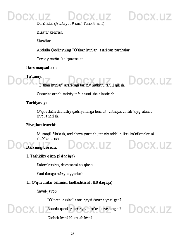 29Darsliklar (Adabiyot 9-sinf, Tarix 9-sinf)
Klaster sxemasi
Slaydlar
Abdulla Qodiriyning “O‘tkan kunlar” asaridan parchalar
Tarixiy xarita, ko‘rgazmalar
Dars maqsadlari:
Ta’limiy:
“O‘tkan kunlar” asaridagi tarixiy muhitni tahlil qilish.
Obrazlar orqali tarixiy tafakkurni shakllantirish.
Tarbiyaviy:
O‘quvchilarda milliy qadriyatlarga hurmat, vatanparvarlik tuyg‘ularini 
rivojlantirish.
Rivojlantiruvchi:
Mustaqil fikrlash, mulohaza yuritish, tarixiy tahlil qilish ko‘nikmalarini 
shakllantirish.
Darsning borishi:
I. Tashkiliy qism (5 daqiqa)
Salomlashish, davomatni aniqlash
Faol darsga ruhiy tayyorlash
II. O‘quvchilar bilimini faollashtirish (10 daqiqa)
Savol-javob:
“O‘tkan kunlar” asari qaysi davrda yozilgan?
Asarda qanday tarixiy voqealar tasvirlangan?
Otabek kim? Kumush kim? 