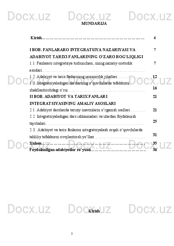 3 MUNDARIJA
 Kirish…………………………………………………………….…… 4
I BOB. FANLARARO INTEGRATSIYA NAZARIYASI VA 
ADABIYOT TARIXI FANLARINING O‘ZARO BOG‘LIQLIGI 7
1.1. Fanlararo integratsiya tushunchasi, uning nazariy-metodik 
asoslari……………………………………………………………….… 7
1.2. Adabiyot va tarix fanlarining umumiylik jihatlari…………….….. 12
1.3. Integratsiyalashgan darslarning o‘quvchilarda tafakkurni 
shakllantirishdagi o‘rni………………………………………………… 16
II BOB. ADABIYOT VA TARIX FANLARI 
INTEGRATSIYASINING AMALIY ASOSLARI 21
2.1. Adabiyot darslarida tarixiy mavzularni o‘rganish usullari…….….. 21
2.2. Integratsiyalashgan dars ishlanmalari va ulardan foydalanish 
tajribalari…………………………………………………………….… 25
2.3.  Adabiyot va tarix fanlarini integratsiyalash orqali o‘quvchilarda 
tahliliy tafakkurni rivojlantirish yo‘llari………………………….……. 31
Xulosa…………………………………………………………………. 35
Foydalanilgan adabiyotlar ro‘yxati………………………………….. 36
Kirish 