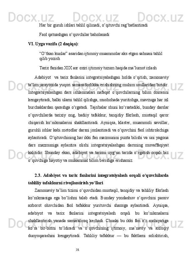31Har bir guruh ishlari tahlil qilinadi, o‘qituvchi rag‘batlantiradi
Faol qatnashgan o‘quvchilar baholanadi
VI. Uyga vazifa (2 daqiqa):
“O‘tkan kunlar” asaridan ijtimoiy muammolar aks etgan sahnani tahlil 
qilib yozish
Tarix fanidan XIX asr oxiri ijtimoiy tuzum haqida ma’lumot izlash
Adabiyot     va   tarix   fanlarini   integratsiyalashgan   holda   o‘qitish,   zamonaviy
ta’lim jarayonida yuqori samaradorlikka erishishning muhim usullaridan biridir.
Integratsiyalashgan   dars   ishlanmalari   nafaqat   o‘quvchilarning   bilim   doirasini
kengaytiradi, balki ularni tahlil qilishga, mushohada yuritishga, mavzuga har xil
burchaklardan qarashga o‘rgatadi. Tajribalar shuni ko‘rsatadiki, bunday darslar
o‘quvchilarda   tarixiy   ong,   badiiy   tafakkur,   tanqidiy   fikrlash,   mustaqil   qaror
chiqarish   ko‘nikmalarini   shakllantiradi.   Ayniqsa,   klaster,   muammoli   savollar,
guruhli ishlar kabi metodlar darsni jonlantiradi va o‘quvchini faol ishtirokchiga
aylantiradi. O‘qituvchining har ikki fan mazmunini puxta bilishi va uni yagona
dars   mazmuniga   aylantira   olishi   integratsiyalashgan   darsning   muvaffaqiyat
kalitidir.   Shunday   ekan,   adabiyot   va   tarixni   uyg‘un   tarzda   o‘rgatish   orqali   biz
o‘quvchiga hayotiy va mukammal bilim berishga erishamiz.
2.3.   Adabiyot   va   tarix   fanlarini   integratsiyalash   orqali   o‘quvchilarda
tahliliy tafakkurni rivojlantirish yo‘llari
Zamonaviy ta’lim tizimi o‘quvchidan mustaqil, tanqidiy va tahliliy fikrlash
ko‘nikmasiga   ega   bo‘lishni   talab   etadi.   Bunday   yondashuv   o‘quvchini   passiv
axborot   oluvchidan   faol   tafakkur   yurituvchi   shaxsga   aylantiradi.   Ayniqsa,
adabiyot   va   tarix   fanlarini   integratsiyalash   orqali   bu   ko‘nikmalarni
shakllantirish   yanada   samaraliroq   kechadi.   Chunki   bu   ikki   fan   o‘z   mohiyatiga
ko‘ra   bir-birini   to‘ldiradi   va   o‘quvchining   ijtimoiy,   ma’naviy   va   axloqiy
dunyoqarashini   kengaytiradi.   Tahliliy   tafakkur   —   bu   faktlarni   solishtirish, 