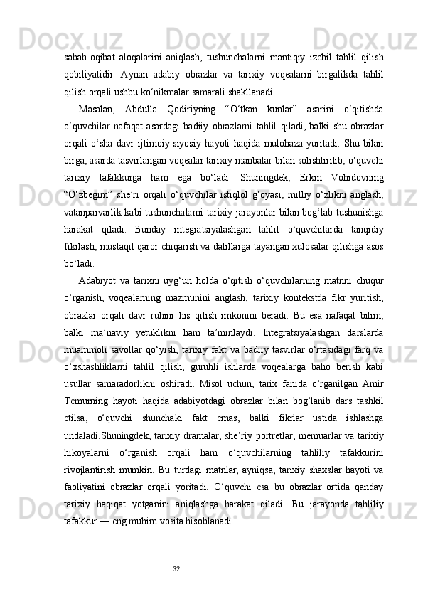 32sabab-oqibat   aloqalarini   aniqlash,   tushunchalarni   mantiqiy   izchil   tahlil   qilish
qobiliyatidir.   Aynan   adabiy   obrazlar   va   tarixiy   voqealarni   birgalikda   tahlil
qilish orqali ushbu ko‘nikmalar samarali shakllanadi.
Masalan,   Abdulla   Qodiriyning   “O‘tkan   kunlar”   asarini   o‘qitishda
o‘quvchilar   nafaqat   asardagi   badiiy   obrazlarni   tahlil   qiladi,   balki   shu   obrazlar
orqali   o‘sha   davr   ijtimoiy-siyosiy   hayoti   haqida   mulohaza   yuritadi.   Shu   bilan
birga, asarda tasvirlangan voqealar tarixiy manbalar bilan solishtirilib, o‘quvchi
tarixiy   tafakkurga   ham   ega   bo‘ladi.   Shuningdek,   Erkin   Vohidovning
“O‘zbegim”   she’ri   orqali   o‘quvchilar   istiqlol   g‘oyasi,   milliy   o‘zlikni   anglash,
vatanparvarlik kabi tushunchalarni tarixiy jarayonlar bilan bog‘lab tushunishga
harakat   qiladi.   Bunday   integratsiyalashgan   tahlil   o‘quvchilarda   tanqidiy
fikrlash, mustaqil qaror chiqarish va dalillarga tayangan xulosalar qilishga asos
bo‘ladi.
Adabiyot   va   tarixni   uyg‘un   holda   o‘qitish   o‘quvchilarning   matnni   chuqur
o‘rganish,   voqealarning   mazmunini   anglash,   tarixiy   kontekstda   fikr   yuritish,
obrazlar   orqali   davr   ruhini   his   qilish   imkonini   beradi.   Bu   esa   nafaqat   bilim,
balki   ma’naviy   yetuklikni   ham   ta’minlaydi.   Integratsiyalashgan   darslarda
muammoli   savollar   qo‘yish,   tarixiy   fakt   va   badiiy   tasvirlar   o‘rtasidagi   farq   va
o‘xshashliklarni   tahlil   qilish,   guruhli   ishlarda   voqealarga   baho   berish   kabi
usullar   samaradorlikni   oshiradi.   Misol   uchun,   tarix   fanida   o‘rganilgan   Amir
Temurning   hayoti   haqida   adabiyotdagi   obrazlar   bilan   bog‘lanib   dars   tashkil
etilsa,   o‘quvchi   shunchaki   fakt   emas,   balki   fikrlar   ustida   ishlashga
undaladi.Shuningdek, tarixiy dramalar, she’riy portretlar, memuarlar va tarixiy
hikoyalarni   o‘rganish   orqali   ham   o‘quvchilarning   tahliliy   tafakkurini
rivojlantirish   mumkin.   Bu   turdagi   matnlar,   ayniqsa,   tarixiy   shaxslar   hayoti   va
faoliyatini   obrazlar   orqali   yoritadi.   O‘quvchi   esa   bu   obrazlar   ortida   qanday
tarixiy   haqiqat   yotganini   aniqlashga   harakat   qiladi.   Bu   jarayonda   tahliliy
tafakkur — eng muhim vosita hisoblanadi. 