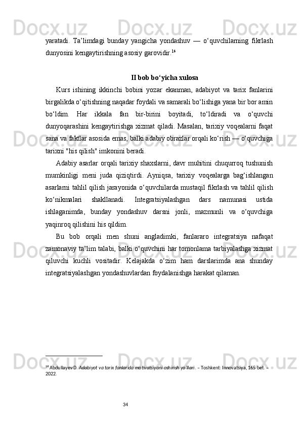 34yaratadi.   Ta’limdagi   bunday   yangicha   yondashuv   —   o‘quvchilarning   fikrlash
dunyosini kengaytirishning asosiy garovidir. 14
II bob bo‘yicha xulosa
Kurs   ishining   ikkinchi   bobini   yozar   ekanman,   adabiyot   va   tarix   fanlarini
birgalikda o‘qitishning naqadar foydali va samarali bo‘lishiga yana bir bor amin
bo‘ldim.   Har   ikkala   fan   bir-birini   boyitadi,   to‘ldiradi   va   o‘quvchi
dunyoqarashini kengaytirishga xizmat qiladi. Masalan,  tarixiy voqealarni faqat
sana va faktlar asosida emas, balki adabiy obrazlar orqali ko‘rish — o‘quvchiga
tarixni "his qilish" imkonini beradi.
Adabiy asarlar orqali tarixiy shaxslarni, davr muhitini chuqurroq tushunish
mumkinligi   meni   juda   qiziqtirdi.   Ayniqsa,   tarixiy   voqealarga   bag‘ishlangan
asarlarni tahlil qilish jarayonida o‘quvchilarda mustaqil fikrlash va tahlil qilish
ko‘nikmalari   shakllanadi.   Integratsiyalashgan   dars   namunasi   ustida
ishlaganimda,   bunday   yondashuv   darsni   jonli,   mazmunli   va   o‘quvchiga
yaqinroq qilishini his qildim.
Bu   bob   orqali   men   shuni   angladimki,   fanlararo   integratsiya   nafaqat
zamonaviy ta’lim talabi, balki o‘quvchini har tomonlama tarbiyalashga xizmat
qiluvchi   kuchli   vositadir.   Kelajakda   o‘zim   ham   darslarimda   ana   shunday
integratsiyalashgan yondashuvlardan foydalanishga harakat qilaman.
14
 Abdullayev D.  Adabiyot va tarix fanlarida motivatsiyani oshirish yo‘llari . – Toshkent: Innovatsiya, 165 bet. – 
2022. 