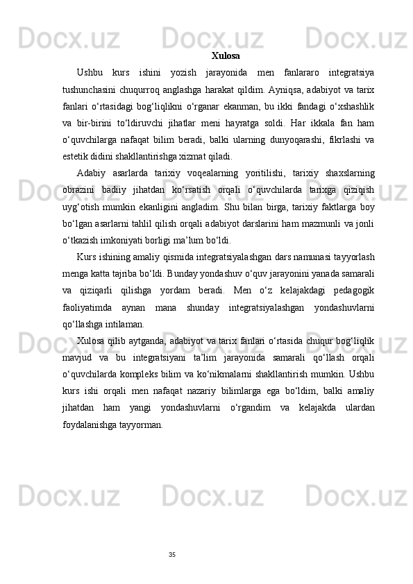 35 Xulosa
Ushbu   kurs   ishini   yozish   jarayonida   men   fanlararo   integratsiya
tushunchasini   chuqurroq   anglashga   harakat   qildim.   Ayniqsa,   adabiyot   va   tarix
fanlari   o‘rtasidagi   bog‘liqlikni   o‘rganar   ekanman,   bu   ikki   fandagi   o‘xshashlik
va   bir-birini   to‘ldiruvchi   jihatlar   meni   hayratga   soldi.   Har   ikkala   fan   ham
o‘quvchilarga   nafaqat   bilim   beradi,   balki   ularning   dunyoqarashi,   fikrlashi   va
estetik didini shakllantirishga xizmat qiladi.
Adabiy   asarlarda   tarixiy   voqealarning   yoritilishi,   tarixiy   shaxslarning
obrazini   badiiy   jihatdan   ko‘rsatish   orqali   o‘quvchilarda   tarixga   qiziqish
uyg‘otish   mumkin   ekanligini   angladim.   Shu   bilan   birga,   tarixiy   faktlarga   boy
bo‘lgan asarlarni tahlil qilish orqali adabiyot darslarini ham mazmunli va jonli
o‘tkazish imkoniyati borligi ma’lum bo‘ldi.
Kurs ishining amaliy qismida integratsiyalashgan dars namunasi tayyorlash
menga katta tajriba bo‘ldi. Bunday yondashuv o‘quv jarayonini yanada samarali
va   qiziqarli   qilishga   yordam   beradi.   Men   o‘z   kelajakdagi   pedagogik
faoliyatimda   aynan   mana   shunday   integratsiyalashgan   yondashuvlarni
qo‘llashga intilaman.
Xulosa qilib aytganda, adabiyot va tarix fanlari o‘rtasida chuqur bog‘liqlik
mavjud   va   bu   integratsiyani   ta’lim   jarayonida   samarali   qo‘llash   orqali
o‘quvchilarda kompleks bilim va ko‘nikmalarni shakllantirish mumkin. Ushbu
kurs   ishi   orqali   men   nafaqat   nazariy   bilimlarga   ega   bo‘ldim,   balki   amaliy
jihatdan   ham   yangi   yondashuvlarni   o‘rgandim   va   kelajakda   ulardan
foydalanishga tayyorman. 