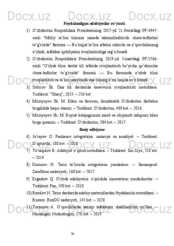 36Foydalanilgan adabiyotlar ro‘yxati
1) O‘zbekiston   Respublikasi   Prezidentining   2017-yil   21-fevraldagi   PF-4947-
sonli   "Milliy   ta’lim   tizimini   yanada   takomillashtirish   chora-tadbirlari
to‘g‘risida" farmoni — Bu hujjat ta’lim sifatini oshirish va o‘quvchilarning
o‘ylash, tafakkur qobiliyatini rivojlantirishga urg‘u beradi.
2) O‘zbekiston   Respublikasi   Prezidentining   2019-yil   5-martdagi   PF-5766-
sonli   "O‘zbek   tilini   davlat   tili   sifatida   rivojlantirish   bo‘yicha   qo‘shimcha
chora-tadbirlar   to‘g‘risida"   farmoni   —   Bu   farmonda   o‘zbek   tilini
rivojlantirish va ta’lim jarayonida ona tilining o‘rni haqida so‘z boradi.
3) Sobirov   Sh.   Ona   tili   darslarida   tasavvurni   rivojlantirish   metodikasi.
Toshkent: “Sharq”, 2015. – 256 bet.
4) Mirziyoyev   Sh.   M.   Erkin   va   farovon,   demokratik   O‘zbekiston   davlatini
birgalikda barpo etamiz. – Toshkent: O‘zbekiston, 488 bet. – 2016.
5) Mirziyoyev Sh. M. Buyuk kelajagimizni mard va oliyjanob xalqimiz bilan
birga quramiz. – Toshkent: O‘zbekiston, 584 bet. – 2017.
Ilmiy adbiyoar
6) Jo‘rayev   O.   Fanlararo   integratsiya:   nazariya   va   amaliyot.   –   Toshkent:
O‘qituvchi, 180 bet. – 2018.
7) To‘raqulov B. Adabiyot o‘qitish metodikasi. – Toshkent: Ilm Ziyo, 210 bet.
– 2019.
8) Karimov   H.   Tarix   ta’limida   integratsion   yondashuv.   –   Samarqand:
Zarafshon nashriyoti, 160 bet. – 2017.
9) Ergashev   Q.   O‘zbek   adabiyotini   o‘qitishda   innovatsion   yondashuvlar.   –
Toshkent: Fan, 190 bet. – 2018.
10) Rasulov N. Tarix darslarida adabiy materiallardan foydalanish metodikasi. –
Buxoro: BuxDU nashriyoti, 145 bet. – 2020.
11) Tursunov   A.   O‘quvchilarda   tarixiy   tafakkurni   shakllantirish   yo‘llari.   –
Namangan: Nodirabegim, 170 bet. – 2019. 