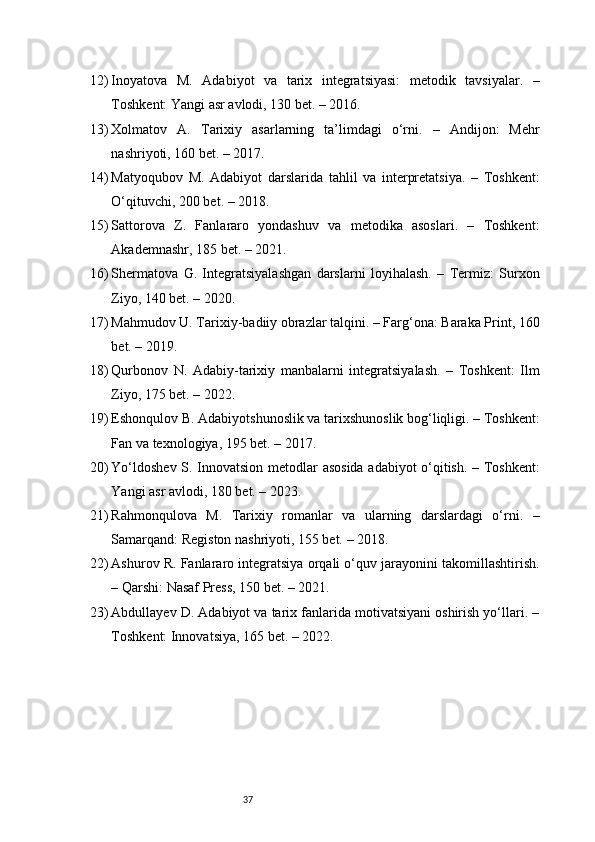 3712) Inoyatova   M.   Adabiyot   va   tarix   integratsiyasi:   metodik   tavsiyalar.   –
Toshkent: Yangi asr avlodi, 130 bet. – 2016.
13) Xolmatov   A.   Tarixiy   asarlarning   ta’limdagi   o‘rni.   –   Andijon:   Mehr
nashriyoti, 160 bet. – 2017.
14) Matyoqubov   M.   Adabiyot   darslarida   tahlil   va   interpretatsiya.   –   Toshkent:
O‘qituvchi, 200 bet. – 2018.
15) Sattorova   Z.   Fanlararo   yondashuv   va   metodika   asoslari.   –   Toshkent:
Akademnashr, 185 bet. – 2021.
16) Shermatova   G.   Integratsiyalashgan   darslarni   loyihalash.   –   Termiz:   Surxon
Ziyo, 140 bet. – 2020.
17) Mahmudov U. Tarixiy-badiiy obrazlar talqini. – Farg‘ona: Baraka Print, 160
bet. – 2019.
18) Qurbonov   N.   Adabiy-tarixiy   manbalarni   integratsiyalash.   –   Toshkent:   Ilm
Ziyo, 175 bet. – 2022.
19) Eshonqulov B. Adabiyotshunoslik va tarixshunoslik bog‘liqligi. – Toshkent:
Fan va texnologiya, 195 bet. – 2017.
20) Yo‘ldoshev S. Innovatsion metodlar asosida adabiyot o‘qitish. – Toshkent:
Yangi asr avlodi, 180 bet. – 2023.
21) Rahmonqulova   M.   Tarixiy   romanlar   va   ularning   darslardagi   o‘rni.   –
Samarqand: Registon nashriyoti, 155 bet. – 2018.
22) Ashurov R. Fanlararo integratsiya orqali o‘quv jarayonini takomillashtirish.
– Qarshi: Nasaf Press, 150 bet. – 2021.
23) Abdullayev D. Adabiyot va tarix fanlarida motivatsiyani oshirish yo‘llari. –
Toshkent: Innovatsiya, 165 bet. – 2022. 