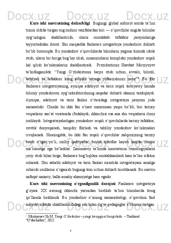 4Kurs   ishi   mavzusining   dolzarbligi     Bugungi   global   axborot   asrida   ta’lim
tizimi oldida turgan eng muhim vazifalardan biri — o‘quvchilar ongida bilimlar
uyg‘unligini   shakllantirish,   ularni   murakkab   tafakkur   jarayonlariga
tayyorlashdan  iborat.  Shu  maqsadda   fanlararo  integratsiya   yondashuvi   dolzarb
bo‘lib bormoqda. Bu yondashuv o‘quvchilarda bilimlarni yagona tizimda idrok
etish, ularni bir-biriga bog‘lay olish, muammolarni kompleks yondashuv orqali
hal   qilish   ko‘nikmalarini   shakllantiradi.     P rezidentimiz   Shavkat   Mirziyoyev
ta’kidlaganidek:   “Yangi   O‘zbekistonni   barpo   etish   uchun,   avvalo,   bilimli,
tarbiyali   va   tafakkuri   keng   avlodni   voyaga   yetkazishimiz   zarur” 1
.   Bu   fikr
fanlararo   integratsiyaning,   ayniqsa   adabiyot   va   tarix   orqali   tarbiyaviy   hamda
bilimiy  yondashuvni   uyg‘unlashtirishning  naqadar   dolzarb ekanini   tasdiqlaydi.
Ayniqsa,   adabiyot   va   tarix   fanlari   o‘rtasidagi   integratsiya   jarayoni   juda
samaralidir.   Chunki   bu   ikki   fan   o‘zaro   mazmunan   yaqin   bo‘lib,   biri   tarixiy
voqealarni san’at vositasida ifodalaydi, ikkinchisi esa ana shu voqealarni ilmiy
izohlaydi. Integratsiyalashgan yondashuv orqali o‘quvchilarda tarixiy tafakkur,
estetik   dunyoqarash,   tanqidiy   fikrlash   va   tahliliy   yondashuv   ko‘nikmalari
rivojlanadi.   Shuningdek,   bu   ikki   fan   orqali   o‘quvchilar   xalqimizning   tarixiy
bosib   o‘tgan   yo‘li,   milliy   qadriyatlar,   buyuk   ajdodlar   hayoti   haqida   chuqur
ma’lumotga   ega   bo‘ladilar.   Zamonaviy   ta’limda   innovatsion   texnologiyalarni
joriy etish bilan birga, fanlararo bog‘liqlikni mustahkamlash ham ta’lim sifatini
oshiradi.   Shu   sababli   adabiyot   va   tarix   fanlari   misolida   integratsiyani   amalga
oshirish usullarini o‘rganish bugungi kun uchun dolzarb hisoblanadi. Bu mavzu
nafaqat nazariy, balki amaliy ahamiyatga ham egadir.
Kurs   ishi   mavzusining   o‘rganilganlik   darajasi   Fanlararo   integratsiya
g‘oyasi   XX   asrning   ikkinchi   yarmidan   boshlab   ta’lim   tizimlarida   keng
qo‘llanila   boshlandi.   Bu   yondashuv   o‘zining   samaradorligi,   o‘quvchini   faol
subyekt sifatida shakllantirishdagi roli bilan ilg‘or pedagoglar e’tiborini tortgan.
1
   Mirziyoyev Sh.M.  Yangi O‘zbekiston – yangi taraqqiyot bosqichida.  – Toshkent: 
“O‘zbekiston”, 2022. 