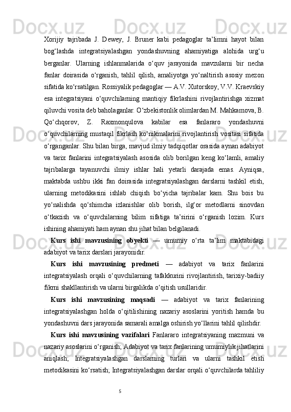 5Xorijiy   tajribada   J.   Dewey,   J.   Bruner   kabi   pedagoglar   ta’limni   hayot   bilan
bog‘lashda   integratsiyalashgan   yondashuvning   ahamiyatiga   alohida   urg‘u
berganlar.   Ularning   ishlanmalarida   o‘quv   jarayonida   mavzularni   bir   necha
fanlar   doirasida   o‘rganish,   tahlil   qilish,   amaliyotga   yo‘naltirish   asosiy   mezon
sifatida ko‘rsatilgan. Rossiyalik pedagoglar — A.V. Xutorskoy, V.V. Kraevskiy
esa   integratsiyani   o‘quvchilarning   mantiqiy   fikrlashini   rivojlantirishga   xizmat
qiluvchi vosita deb baholaganlar. O‘zbekistonlik olimlardan M. Mahkamova, B.
Qo‘chqorov,   Z.   Raxmonqulova   kabilar   esa   fanlararo   yondashuvni
o‘quvchilarning  mustaqil  fikrlash  ko‘nikmalarini  rivojlantirish  vositasi  sifatida
o‘rganganlar. Shu bilan birga, mavjud ilmiy tadqiqotlar orasida aynan adabiyot
va   tarix   fanlarini   integratsiyalash   asosida   olib   borilgan   keng   ko‘lamli,   amaliy
tajribalarga   tayanuvchi   ilmiy   ishlar   hali   yetarli   darajada   emas.   Ayniqsa,
maktabda   ushbu   ikki   fan   doirasida   integratsiyalashgan   darslarni   tashkil   etish,
ularning   metodikasini   ishlab   chiqish   bo‘yicha   tajribalar   kam.   Shu   bois   bu
yo‘nalishda   qo‘shimcha   izlanishlar   olib   borish,   ilg‘or   metodlarni   sinovdan
o‘tkazish   va   o‘quvchilarning   bilim   sifatiga   ta’sirini   o‘rganish   lozim.   Kurs
ishining ahamiyati ham aynan shu jihat bilan belgilanadi.
Kurs   ishi   mavzusining   obyekti   —   umumiy   o‘rta   ta’lim   maktabidagi
adabiyot va tarix darslari jarayonidir.
Kurs   ishi   mavzusining   predmeti   —   adabiyot   va   tarix   fanlarini
integratsiyalash   orqali   o‘quvchilarning   tafakkurini   rivojlantirish,   tarixiy-badiiy
fikrni shakllantirish va ularni birgalikda o‘qitish usullaridir.
Kurs   ishi   mavzusining   maqsadi   —   adabiyot   va   tarix   fanlarining
integratsiyalashgan   holda   o‘qitilishining   nazariy   asoslarini   yoritish   hamda   bu
yondashuvni dars jarayonida samarali amalga oshirish yo‘llarini tahlil qilishdir.
Kurs   ishi   mavzusining   vazifalari   Fanlararo   integratsiyaning   mazmuni   va
nazariy asoslarini o‘rganish;   Adabiyot va tarix fanlarining umumiylik jihatlarini
aniqlash;   Integratsiyalashgan   darslarning   turlari   va   ularni   tashkil   etish
metodikasini ko‘rsatish;   Integratsiyalashgan darslar orqali o‘quvchilarda tahliliy 