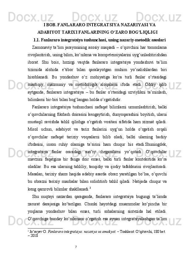 7I BOB. FANLARARO INTEGRATSIYA NAZARIYASI VA
ADABIYOT TARIXI FANLARINING O‘ZARO BOG‘LIQLIGI
1.1. Fanlararo integratsiya tushunchasi, uning nazariy-metodik asoslari
Zamonaviy ta’lim jarayonining asosiy maqsadi – o‘quvchini har tomonlama
rivojlantirish, uning bilim, ko‘nikma va kompetensiyalarini uyg‘unlashtirishdan
iborat.   Shu   bois,   hozirgi   vaqtda   fanlararo   integratsiya   yondashuvi   ta’lim
tizimida   alohida   e’tibor   bilan   qaralayotgan   muhim   yo‘nalishlardan   biri
hisoblanadi.   Bu   yondashuv   o‘z   mohiyatiga   ko‘ra   turli   fanlar   o‘rtasidagi
mantiqiy,   mazmuniy   va   metodologik   aloqalarni   ifoda   etadi.   Oddiy   qilib
aytganda,   fanlararo   integratsiya   –   bu   fanlar   o‘rtasidagi   uzviylikni   ta’minlash,
bilimlarni bir-biri bilan bog‘langan holda o‘rgatishdir.
Fanlararo   integratsiya   tushunchasi   nafaqat   bilimlarni   umumlashtirish,   balki
o‘quvchilarning fikrlash doirasini  kengaytirish, dunyoqarashini boyitish, ularni
mustaqil   ravishda   tahlil   qilishga   o‘rgatish   vositasi   sifatida   ham   xizmat   qiladi.
Misol   uchun,   adabiyot   va   tarix   fanlarini   uyg‘un   holda   o‘rgatish   orqali
o‘quvchilar   nafaqat   tarixiy   voqealarni   bilib   oladi,   balki   ularning   badiiy
ifodasini,   inson   ruhiy   olamiga   ta’sirini   ham   chuqur   his   etadi.Shuningdek,
integratsiya   fanlar   orasidagi   sun’iy   chegaralarni   yo‘qotadi.   O‘quvchilar
mavzuni   faqatgina   bir   fanga   doir   emas,   balki   turli   fanlar   kontekstida   ko‘ra
oladilar.   Bu   esa   ularning   tahliliy,   tanqidiy   va   ijodiy   tafakkurini   rivojlantiradi.
Masalan,   tarixiy   shaxs   haqida   adabiy   asarda   obraz   yaratilgan   bo‘lsa,   o‘quvchi
bu   obrazni   tarixiy   manbalar   bilan   solishtirib   tahlil   qiladi.   Natijada   chuqur   va
keng qamrovli bilimlar shakllanadi. 2
Shu   nuqtayi   nazardan   qaraganda,   fanlararo   integratsiya   bugungi   ta’limda
zarurat   darajasiga   ko‘tarilgan.   Chunki   hayotdagi   muammolar   ko‘pincha   bir
yoqlama   yondashuv   bilan   emas,   turli   sohalarning   sintezida   hal   etiladi.
O‘quvchiga   bunday   ko‘nikmani   o‘rgatish   esa   aynan   integratsiyalashgan   ta’lim
2
  Jo‘rayev O.  Fanlararo integratsiya: nazariya va amaliyot . – Toshkent: O‘qituvchi, 180 bet. 
– 2018 