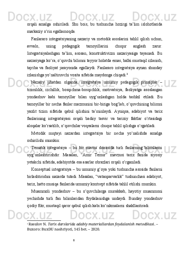 8orqali   amalga   oshiriladi.   Shu   bois,   bu   tushuncha   hozirgi   ta’lim   islohotlarida
markaziy o‘rin egallamoqda.
Fanlararo   integratsiyaning   nazariy   va   metodik   asoslarini   tahlil   qilish   uchun,
avvalo,   uning   pedagogik   tamoyillarini   chuqur   anglash   zarur.
Integratsiyalashgan   ta’lim,   asosan,   konstruktivizm   nazariyasiga   tayanadi.   Bu
nazariyaga ko‘ra, o‘quvchi bilimni tayyor holatda emas, balki mustaqil izlanish,
tajriba   va   faoliyat   jarayonida   egallaydi.   Fanlararo   integratsiya   aynan   shunday
izlanishga yo‘naltiruvchi vosita sifatida maydonga chiqadi. 3
Nazariy   jihatdan   olganda,   integratsiya   umumiy   pedagogik   prinsiplar   –
tizimlilik,   izchillik,   bosqichma-bosqichlik,   motivatsiya,   faoliyatga   asoslangan
yondashuv   kabi   tamoyillar   bilan   uyg‘unlashgan   holda   tashkil   etiladi.   Bu
tamoyillar bir necha fanlar mazmunini bir-biriga bog‘lab, o‘quvchining bilimni
yaxlit   tizim   sifatida   qabul   qilishini   ta’minlaydi.   Ayniqsa,   adabiyot   va   tarix
fanlarining   integratsiyasi   orqali   badiiy   tasvir   va   tarixiy   faktlar   o‘rtasidagi
aloqalar ko‘rsatilib, o‘quvchilar voqealarni chuqur tahlil qilishga o‘rgatiladi.
Metodik   nuqtayi   nazardan   integratsiya   bir   necha   yo‘nalishda   amalga
oshirilishi mumkin:
Tematik   integratsiya   –   bu   bir   mavzu   doirasida   turli   fanlarning   bilimlarini
uyg‘unlashtirishdir.   Masalan,   “Amir   Temur”   mavzusi   tarix   fanida   siyosiy
yetakchi sifatida, adabiyotda esa asarlar obrazlari orqali o‘rganiladi.
Konseptual integratsiya – bu umumiy g‘oya yoki tushuncha asosida fanlarni
birlashtirishni   nazarda   tutadi.   Masalan,   “vatanparvarlik”   tushunchasi   adabiyot,
tarix, hatto musiqa fanlarida umumiy kontsept sifatida tahlil etilishi mumkin.
Muammoli   yondashuv   –   bu   o‘quvchilarga   murakkab,   hayotiy   muammoni
yechishda   turli   fan   bilimlaridan   foydalanishga   undaydi.   Bunday   yondashuv
ijodiy fikr, mustaqil qaror qabul qilish kabi ko‘nikmalarni shakllantiradi.
3
  Rasulov N.  Tarix darslarida adabiy materiallardan foydalanish metodikasi . – 
Buxoro: BuxDU nashriyoti, 145 bet. – 2020. 