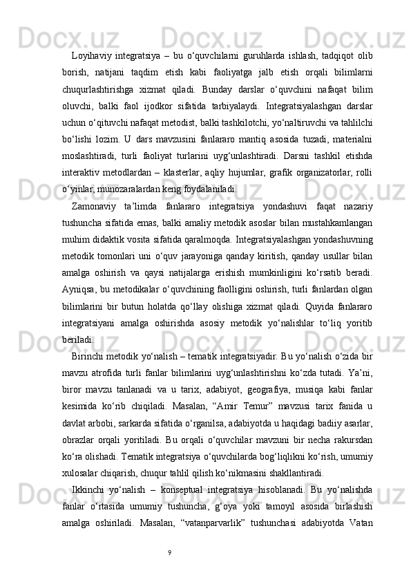 9Loyihaviy   integratsiya   –   bu   o‘quvchilarni   guruhlarda   ishlash,   tadqiqot   olib
borish,   natijani   taqdim   etish   kabi   faoliyatga   jalb   etish   orqali   bilimlarni
chuqurlashtirishga   xizmat   qiladi.   Bunday   darslar   o‘quvchini   nafaqat   bilim
oluvchi,   balki   faol   ijodkor   sifatida   tarbiyalaydi.   Integratsiyalashgan   darslar
uchun o‘qituvchi nafaqat metodist, balki tashkilotchi, yo‘naltiruvchi va tahlilchi
bo‘lishi   lozim.   U   dars   mavzusini   fanlararo   mantiq   asosida   tuzadi,   materialni
moslashtiradi,   turli   faoliyat   turlarini   uyg‘unlashtiradi.   Darsni   tashkil   etishda
interaktiv   metodlardan   –   klasterlar,   aqliy   hujumlar,   grafik   organizatorlar,   rolli
o‘yinlar, munozaralardan keng foydalaniladi.
Zamonaviy   ta’limda   fanlararo   integratsiya   yondashuvi   faqat   nazariy
tushuncha sifatida emas, balki amaliy metodik asoslar  bilan mustahkamlangan
muhim didaktik vosita sifatida qaralmoqda. Integratsiyalashgan yondashuvning
metodik   tomonlari   uni   o‘quv   jarayoniga   qanday   kiritish,   qanday   usullar   bilan
amalga   oshirish   va   qaysi   natijalarga   erishish   mumkinligini   ko‘rsatib   beradi.
Ayniqsa, bu metodikalar o‘quvchining faolligini oshirish, turli fanlardan olgan
bilimlarini   bir   butun   holatda   qo‘llay   olishiga   xizmat   qiladi.   Quyida   fanlararo
integratsiyani   amalga   oshirishda   asosiy   metodik   yo‘nalishlar   to‘liq   yoritib
beriladi.
Birinchi metodik yo‘nalish – tematik integratsiyadir. Bu yo‘nalish o‘zida bir
mavzu   atrofida   turli   fanlar   bilimlarini   uyg‘unlashtirishni   ko‘zda   tutadi.   Ya’ni,
biror   mavzu   tanlanadi   va   u   tarix,   adabiyot,   geografiya,   musiqa   kabi   fanlar
kesimida   ko‘rib   chiqiladi.   Masalan,   “Amir   Temur”   mavzusi   tarix   fanida   u
davlat arbobi, sarkarda sifatida o‘rganilsa, adabiyotda u haqidagi badiiy asarlar,
obrazlar   orqali   yoritiladi.   Bu   orqali   o‘quvchilar   mavzuni   bir   necha   rakursdan
ko‘ra olishadi. Tematik integratsiya o‘quvchilarda bog‘liqlikni ko‘rish, umumiy
xulosalar chiqarish, chuqur tahlil qilish ko‘nikmasini shakllantiradi.
Ikkinchi   yo‘nalish   –   konseptual   integratsiya   hisoblanadi.   Bu   yo‘nalishda
fanlar   o‘rtasida   umumiy   tushuncha,   g‘oya   yoki   tamoyil   asosida   birlashish
amalga   oshiriladi.   Masalan,   “vatanparvarlik”   tushunchasi   adabiyotda   Vatan 