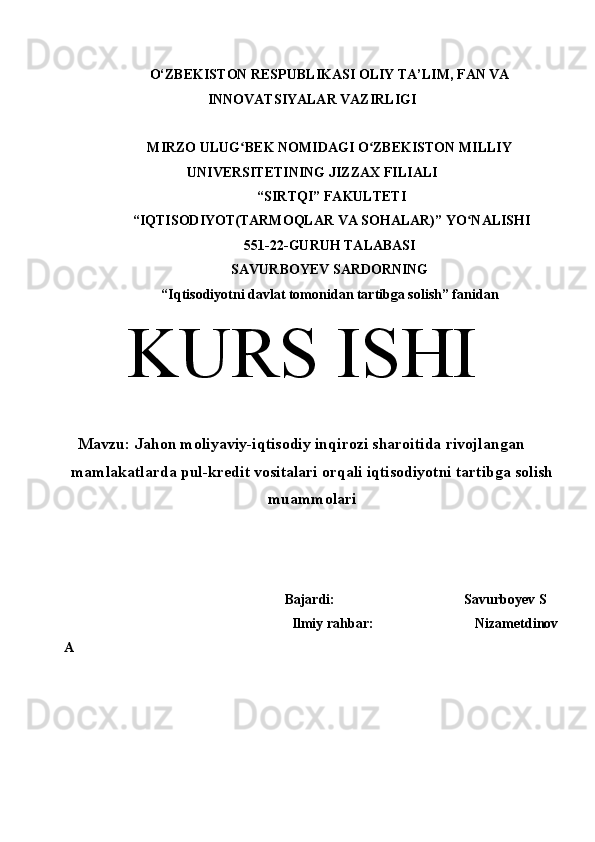 O‘ZBEKISTON RESPUBLIKASI OLIY TA’LIM, FAN VA
INNOVATSIYALAR VAZIRLIGI
MIRZO ULUG BEK NOMIDAGI O ZBEKISTON MILLIYʻ ʻ
UNIVERSITETINING JIZZ А X FILI А LI
 “SIRTQI” F А KULTETI
 “IQTISODIYOT(TARMOQLAR VA SOHALAR)” YO N	
ʻ А LISHI 
551-22-GURUH TALABASI 
SAVURBOYEV SARDORNING
“Iqtisodiyotni davlat tomonidan tartibga solish” f а nid а n
KURS ISHI
Mavzu: Jahon moliyaviy-iqtisodiy inqirozi sharoitida rivojlangan
mamlakatlarda pul-kredit vositalari orqali iqtisodiyotni tartibga solish
muammolari
                                                     Bajardi:                                     Savurboyev S
                                                     Ilmiy rahbar:                            Nizametdinov
A
  