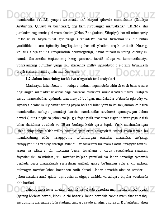 mamlakatlar   (YaIM),   yuqori   daromadli   neft   eksport   qiluvchi   mamlakatlar   (Saudiya
Arabistoni,   Quvayt   va   boshqalar),   eng   kam   rivojlangan   mamlakatlar   (EKRM),   shu
jumladan eng kambag’al mamlakatlar (CHad, Bangladesh, Efiopiya), har xil mintaqaviy
ittifoqlar   va   baynalminal   guruhlarga   ajratiladi.Bu   barcha   turli-tumanlik   bir   butun
yaxlitlikka   o‘zaro   iqtisodiy   bog’liqlikning   har   xil   jihatlari   orqali   tortiladi.   Hozirgi
xo‘jalik   aloqalarining   chuqurlashib   borayotganligi,   baynalminallashuvning   kuchayishi
hamda   fan-texnika   inqilobining   keng   qamrovli   tavsifi,   aloqa   va   kommunikatsiya
vositalarining   butunlay   yangi   roli   sharoitida   milliy   iqtisodiyot   o‘z-o‘zini   ta’minlash
orqali samarali amal qilishi mumkin emas.
1.2.   Jahon bozorining tarkibi va o‘zgarish tendensiyalari 
Madaniyat Jahon bozori — xalqaro mehnat taqsimotida ishtirok etish bilan o zaroʻ
bog langan   mamlakatlar   o rtasidagi   barqaror   tovar-pul   munosabatlari   tizimi.   Xalqaro	
ʻ ʻ
savdo munosabatlari  qadimda ham mavjud bo lgan, mamlakatlar  o rtasida iqtisodiy va	
ʻ ʻ
siyosiy aloqalar milliy davlatlarning paydo bo lishi bilan yuzaga kelgan, ammo ko pgina
ʻ ʻ
mamlakatlar,   so ngra   jaxondagi   barcha   mamlakatlar   savdosini   qamraydigan   Jahon	
ʻ
bozori   (uning   negizida   jahon   xo jaligi)   faqat   yirik   mashinalashgan   industriyaga   o tish	
ʻ ʻ
bilan   shakllana   boshladi   va   20-asr   boshiga   kelib   qaror   topdi.   Yirik   mashinalashgan
ishlab chiqarishga o tish milliy bozor chegaralarini kengaytirdi, tashqi savdo u yoki bu	
ʻ
mamlakatning   ichki   taraqqiyotini   to ldiradigan   omildan   mamlakat   xo jaligi	
ʻ ʻ
taraqqiyotining zaruriy shartiga aylandi. Ixtisoslashuv bir mamlakatda muayyan tovarni
arzon   va   sifatli   i.   ch.   imkonini   bersa,   tovarlarni   i.   ch.da   resurslardan   samarali
foydalanishni   ta minlasa,   shu   tovarlar   ko plab   yaratiladi   va   Jahon   bozoriiga   yetkazib	
ʼ ʻ
beriladi.   Biror   mamlakatda   resurelarni   sarflash   qulay   bo lmagan   yoki   i.   ch.   imkoni	
ʻ
bulmagan   tovarlar   Jahon   bozoridan   sotib   olinadi.   Jahon   bozorida   alohida   narxlar   —
jahon   narxlari   amal   qiladi;   ayirboshlash   ulgurji   shaklda   va   xalqaro   birjalar   vositasida
olib boriladi. 
Jahon bozori tovar, mehnat, kapital va valyuta bozorlari majmuidan tashkil topadi
(qarang Mehnat bozori, Ishchi kuchi bozori). Jahon bozorida barcha mamlakatlar tashqi
savdosining majmuini ifoda etadigan xalqaro savdo amalga oshiriladi. Bu tarkiban jahon
