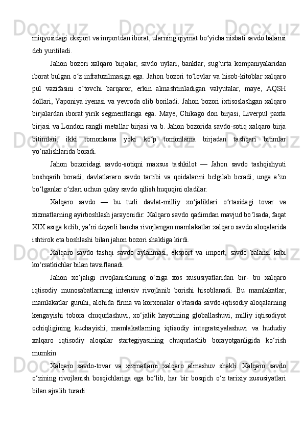 miqyosidagi eksport va importdan iborat, ularning qiymat bo yicha nisbati savdo balansiʻ
deb yuritiladi.
Jahon   bozori   xalqaro   birjalar,   savdo   uylari,   banklar,   sug urta   kompaniyalaridan	
ʻ
iborat bulgan o z infratuzilmasiga ega. Jahon bozori to lovlar va hisob-kitoblar xalqaro	
ʻ ʻ
pul   vazifasini   o tovchi   barqaror,   erkin   almashtiriladigan   valyutalar,   maye,   AQSH	
ʻ
dollari, Yaponiya iyenasi va yevroda olib boriladi. Jahon bozori ixtisoslashgan xalqaro
birjalardan   iborat   yirik   segmentlariga   ega.   Maye,   Chikago   don   birjasi,   Liverpul   paxta
birjasi va London rangli metallar birjasi va b. Jahon bozorida savdo-sotiq xalqaro birja
bitimlari,   ikki   tomonlama   yoki   ko p   tomonlama   birjadan   tashqari   bitimlar	
ʻ
yo nalishlarida boradi. 	
ʻ
Jahon   bozoridagi   savdo-sotiqni   maxsus   tashkilot   —   Jahon   savdo   tashqishyuti
boshqarib   boradi,   davlatlararo   savdo   tartibi   va   qoidalarini   belgilab   beradi,   unga   a zo	
ʼ
bo lganlar o zlari uchun qulay savdo qilish huquqini oladilar.	
ʻ ʻ
Xalqaro   savdo   —   bu   turli   davlat-milliy   xo jaliklari   o rtasidagi   tovar   va	
ʻ ʻ
xizmatlarning ayirboshlash jarayonidir. Xalqaro savdo qadimdan mavjud bo lsada, faqat	
ʻ
XIX asrga kelib, ya ni deyarli barcha rivojlangan mamlakatlar xalqaro savdo aloqalarida	
ʼ
ishtirok eta boshlashi bilan jahon bozori shakliga kirdi. 
Xalqaro   savdo   tashqi   savdo   aylanmasi,   eksport   va   import,   savdo   balansi   kabi
ko rsatkichlar bilan tavsiflanadi. 	
ʻ
Jahon   xo‘jaligi   rivojlanishining   o‘ziga   xos   xususiyatlaridan   bir-   bu   xalqaro
iqtisodiy   munosabatlarning   intensiv   rivojlanib   borishi   hisoblanadi.   Bu   mamlakatlar,
mamlakatlar guruhi, alohida firma va korxonalar o‘rtasida savdo-iqtisodiy aloqalarning
kengayishi   tobora   chuqurlashuvi,   xo‘jalik   hayotining   globallashuvi,   milliy   iqtisodiyot
ochiqligining   kuchayishi,   mamlakatlarning   iqtisodiy   integratsiyalashuvi   va   hududiy
xalqaro   iqtisodiy   aloqalar   startegiyasining   chuqurlashib   borayotganligida   ko‘rish
mumkin
Xalqaro   savdo-tovar   va   xizmatlarni   xalqaro   almashuv   shakli.   Xalqaro   savdo
o‘zining   rivojlanish   bosqichlariga   ega   bo‘lib,   har   bir   bosqich   o‘z   tarixiy   xususiyatlari
bilan ajralib turadi: