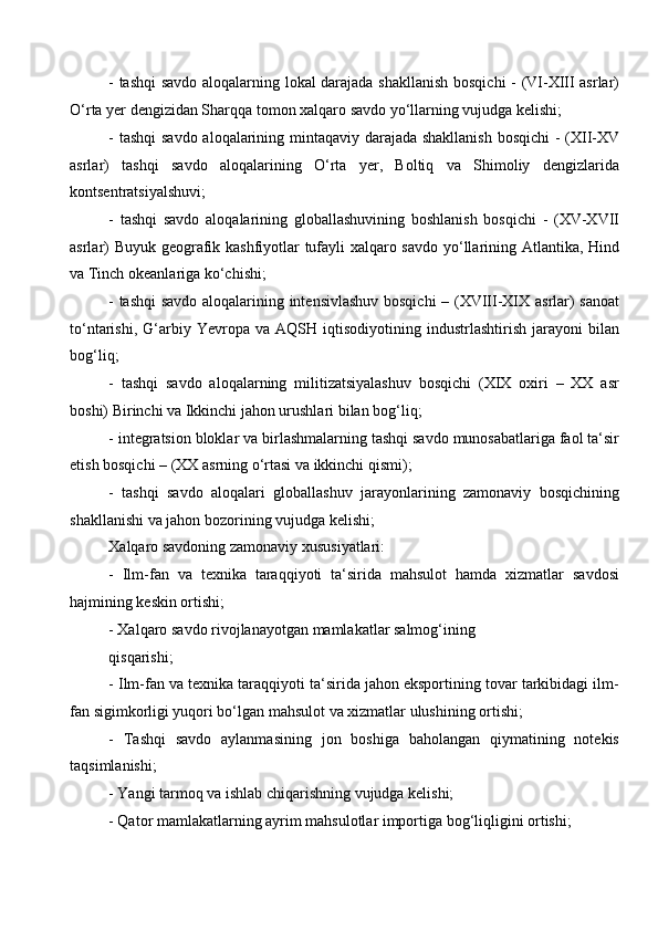 - tashqi  savdo aloqalarning lokal darajada shakllanish bosqichi - (VI-XIII asrlar)
O‘rta yer dengizidan Sharqqa tomon xalqaro savdo yo‘llarning vujudga kelishi;
- tashqi  savdo aloqalarining mintaqaviy darajada shakllanish  bosqichi  - (XII-XV
asrlar)   tashqi   savdo   aloqalarining   O‘rta   yer,   Boltiq   va   Shimoliy   dengizlarida
kontsentratsiyalshuvi; 
-   tashqi   savdo   aloqalarining   globallashuvining   boshlanish   bosqichi   -   (XV-XVII
asrlar) Buyuk geografik kashfiyotlar tufayli xalqaro savdo yo‘llarining Atlantika, Hind
va Tinch okeanlariga ko‘chishi;
- tashqi  savdo aloqalarining intensivlashuv bosqichi  – (XVIII-XIX asrlar) sanoat
to‘ntarishi,   G‘arbiy   Yevropa   va   AQSH  iqtisodiyotining   industrlashtirish   jarayoni   bilan
bog‘liq; 
-   tashqi   savdo   aloqalarning   militizatsiyalashuv   bosqichi   (XIX   oxiri   –   XX   asr
boshi) Birinchi va Ikkinchi jahon urushlari bilan bog‘liq;
- integratsion bloklar va birlashmalarning tashqi savdo munosabatlariga faol ta‘sir
etish bosqichi – (XX asrning o‘rtasi va ikkinchi qismi); 
-   tashqi   savdo   aloqalari   globallashuv   jarayonlarining   zamonaviy   bosqichining
shakllanishi va jahon bozorining vujudga kelishi;
Xalqaro savdoning zamonaviy xususiyatlari: 
-   Ilm-fan   va   texnika   taraqqiyoti   ta‘sirida   mahsulot   hamda   xizmatlar   savdosi
hajmining keskin ortishi;
- Xalqaro savdo rivojlanayotgan mamlakatlar salmog‘ining 
qisqarishi; 
- Ilm-fan va texnika taraqqiyoti ta‘sirida jahon eksportining tovar tarkibidagi ilm-
fan sigimkorligi yuqori bo‘lgan mahsulot va xizmatlar ulushining ortishi; 
-   Tashqi   savdo   aylanmasining   jon   boshiga   baholangan   qiymatining   notekis
taqsimlanishi;
- Yangi tarmoq va ishlab chiqarishning vujudga kelishi; 
- Qator mamlakatlarning ayrim mahsulotlar importiga bog‘liqligini ortishi;
  