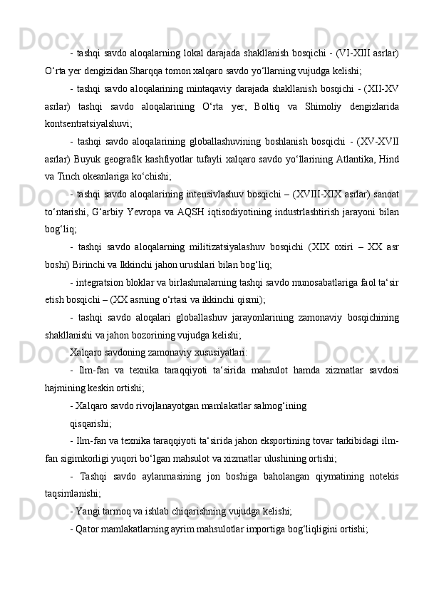 - tashqi  savdo aloqalarning lokal darajada shakllanish bosqichi - (VI-XIII asrlar)
O‘rta yer dengizidan Sharqqa tomon xalqaro savdo yo‘llarning vujudga kelishi;
- tashqi  savdo aloqalarining mintaqaviy darajada shakllanish  bosqichi  - (XII-XV
asrlar)   tashqi   savdo   aloqalarining   O‘rta   yer,   Boltiq   va   Shimoliy   dengizlarida
kontsentratsiyalshuvi; 
-   tashqi   savdo   aloqalarining   globallashuvining   boshlanish   bosqichi   -   (XV-XVII
asrlar) Buyuk geografik kashfiyotlar tufayli xalqaro savdo yo‘llarining Atlantika, Hind
va Tinch okeanlariga ko‘chishi;
- tashqi  savdo aloqalarining intensivlashuv bosqichi  – (XVIII-XIX asrlar) sanoat
to‘ntarishi,   G‘arbiy   Yevropa   va   AQSH  iqtisodiyotining   industrlashtirish   jarayoni   bilan
bog‘liq; 
-   tashqi   savdo   aloqalarning   militizatsiyalashuv   bosqichi   (XIX   oxiri   –   XX   asr
boshi) Birinchi va Ikkinchi jahon urushlari bilan bog‘liq;
- integratsion bloklar va birlashmalarning tashqi savdo munosabatlariga faol ta‘sir
etish bosqichi – (XX asrning o‘rtasi va ikkinchi qismi); 
-   tashqi   savdo   aloqalari   globallashuv   jarayonlarining   zamonaviy   bosqichining
shakllanishi va jahon bozorining vujudga kelishi;
Xalqaro savdoning zamonaviy xususiyatlari: 
-   Ilm-fan   va   texnika   taraqqiyoti   ta‘sirida   mahsulot   hamda   xizmatlar   savdosi
hajmining keskin ortishi;
- Xalqaro savdo rivojlanayotgan mamlakatlar salmog‘ining 
qisqarishi; 
- Ilm-fan va texnika taraqqiyoti ta‘sirida jahon eksportining tovar tarkibidagi ilm-
fan sigimkorligi yuqori bo‘lgan mahsulot va xizmatlar ulushining ortishi; 
-   Tashqi   savdo   aylanmasining   jon   boshiga   baholangan   qiymatining   notekis
taqsimlanishi;
- Yangi tarmoq va ishlab chiqarishning vujudga kelishi; 
- Qator mamlakatlarning ayrim mahsulotlar importiga bog‘liqligini ortishi;