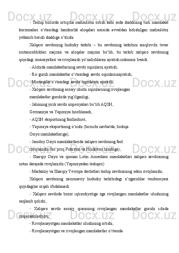 - Tashqi bozorda ortiqcha mahsulotni sotish kabi soda shaklining turli mamlakat
korxonalari   o‘rtasidagi   hamkorlik   aloqalari   asosida   avvaldan   kelishilgan   mahsulotni
yetkazib berish shakliga o‘tilishi 
Xalqaro   savdoning   hududiy   tarkibi   –   bu   savdoning   tarkibini   aniqlovchi   tovar
mutanosibliklari   majmui   va   aloqalar   majmui   bo‘lib,   bu   tarkib   xalqaro   savdoning
quyidagi xususiyatlari va rivojlanish yo‘nalishlarini ajratish imkonini beradi:
- Alohida mamlakatlarning savdo oqimlarni ajratish; 
- Bir guruh mamlakatlar o‘rtasidagi savdo oqimlariniajratish;
- Mintaqalar o‘rtasidagi savdo oqimlarini ajratish; 
- Xalqaro savdoning asosiy ulushi oqimlarining rivojlangan
mamlakatlar guruhida yig‘ilganligi; 
- Jahoning yirik savdo imperiyalari bo‘lib AQSH,
Germaniya va Yaponiya hisoblanadi; 
- AQSH eksportining faollashuvi;
- Yaponiya eksportining o‘sishi (birinchi navbatda, boshqa 
Osiyo mamlakatlariga);
- Janubiy Osiyo mamlakatlarida xalqaro savdoning faol 
rivojlanishi (ko‘proq Pokiston va Hindiston hisobiga);
-   Sharqiy   Osiyo   va   qisman   Lotin   Amerikasi   mamlakatlari   xalqaro   savdosining
ustun darajada rivojlanishi (Yaponiyadan tashqari) 
- Markaziy va Sharqiy Yevropa davlatlari tashqi savdosining sekin rivojlanishi;
Xalqaro   savdoning   zamonaviy   hududiy   tarkibidagi   o‘zgarishlar   tendensiyasi
quyidagilar orqali ifodalanadi: 
-   Xalqaro   savdoda   bozor   iqtisodiyotiga   ega   rivojlangan   mamlakatlar   ulushining
saqlanib qolishi;
-   Xalqaro   savdo   asosiy   qismining   rivojlangan   mamlakatlar   guruhi   ichida
mujassamlashuvi; 
- Rivojlanayotgan mamlakatlar ulushining ortishi;
- Rivojlanayotgan va rivojlangan mamlakatlar o‘rtasida 
  