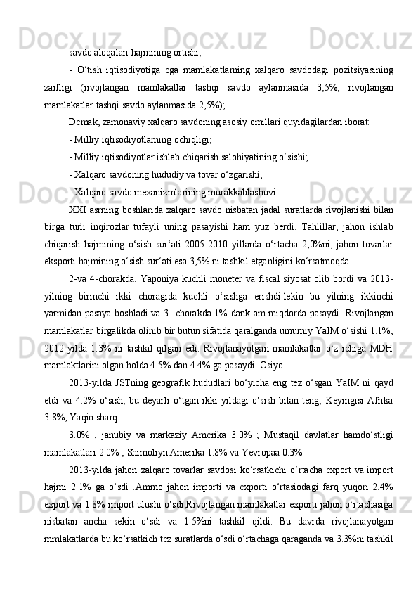 savdo aloqalari hajmining ortishi; 
-   O‘tish   iqtisodiyotiga   ega   mamlakatlarning   xalqaro   savdodagi   pozitsiyasining
zaifligi   (rivojlangan   mamlakatlar   tashqi   savdo   aylanmasida   3,5%,   rivojlangan
mamlakatlar tashqi savdo aylanmasida 2,5%); 
Demak, zamonaviy xalqaro savdoning asosiy omillari quyidagilardan iborat:
- Milliy iqtisodiyotlarning ochiqligi; 
- Milliy iqtisodiyotlar ishlab chiqarish salohiyatining o‘sishi;
- Xalqaro savdoning hududiy va tovar o‘zgarishi; 
- Xalqaro savdo mexanizmlarining murakkablashuvi.
XXI asrning boshlarida xalqaro savdo nisbatan jadal suratlarda rivojlanishi bilan
birga   turli   inqirozlar   tufayli   uning   pasayishi   ham   yuz   berdi.   Tahlillar,   jahon   ishlab
chiqarish   hajmining   o‘sish   sur‘ati   2005-2010   yillarda   o‘rtacha   2,0%ni,   jahon   tovarlar
eksporti hajmining o‘sish sur‘ati esa 3,5% ni tashkil etganligini ko‘rsatmoqda. 
2-va   4-chorakda.   Yaponiya   kuchli   moneter   va  fiscal   siyosat   olib  bordi   va   2013-
yilning   birinchi   ikki   choragida   kuchli   o‘sishga   erishdi.lekin   bu   yilning   ikkinchi
yarmidan pasaya boshladi va 3- chorakda 1% dank am miqdorda pasaydi. Rivojlangan
mamlakatlar birgalikda olinib bir butun sifatida qaralganda umumiy YaIM o‘sishi 1.1%,
2012-yilda   1.3%   ni   tashkil   qilgan   edi.   Rivojlanayotgan   mamlakatlar   o‘z   ichiga   MDH
mamlaktlarini olgan holda 4.5% dan 4.4% ga pasaydi. Osiyo
2013-yilda   JSTning   geografik   hududlari   bo‘yicha   eng   tez   o‘sgan   YaIM   ni   qayd
etdi   va   4.2%   o‘sish,   bu   deyarli   o‘tgan   ikki   yildagi   o‘sish   bilan   teng;   Keyingisi   Afrika
3.8%, Yaqin sharq 
3.0%   ,   janubiy   va   markaziy   Amerika   3.0%   ;   Mustaqil   davlatlar   hamdo‘stligi
mamlakatlari 2.0% ; Shimoliyn Amerika 1.8% va Yevropaa 0.3%
2013-yilda jahon xalqaro tovarlar  savdosi  ko‘rsatkichi  o‘rtacha export  va import
hajmi   2.1%   ga   o‘sdi   .Ammo   jahon   importi   va   exporti   o‘rtasiodagi   farq   yuqori   2.4%
export va 1.8% import ulushi o‘sdi;Rivojlangan mamlakatlar exporti jahon o‘rtachasiga
nisbatan   ancha   sekin   o‘sdi   va   1.5%ni   tashkil   qildi.   Bu   davrda   rivojlanayotgan
mmlakatlarda bu ko‘rsatkich tez suratlarda o‘sdi o‘rtachaga qaraganda va 3.3%ni tashkil
  