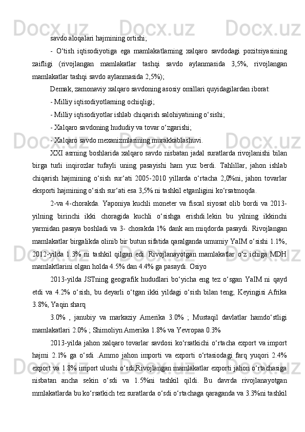 savdo aloqalari hajmining ortishi; 
-   O‘tish   iqtisodiyotiga   ega   mamlakatlarning   xalqaro   savdodagi   pozitsiyasining
zaifligi   (rivojlangan   mamlakatlar   tashqi   savdo   aylanmasida   3,5%,   rivojlangan
mamlakatlar tashqi savdo aylanmasida 2,5%); 
Demak, zamonaviy xalqaro savdoning asosiy omillari quyidagilardan iborat:
- Milliy iqtisodiyotlarning ochiqligi; 
- Milliy iqtisodiyotlar ishlab chiqarish salohiyatining o‘sishi;
- Xalqaro savdoning hududiy va tovar o‘zgarishi; 
- Xalqaro savdo mexanizmlarining murakkablashuvi.
XXI asrning boshlarida xalqaro savdo nisbatan jadal suratlarda rivojlanishi bilan
birga   turli   inqirozlar   tufayli   uning   pasayishi   ham   yuz   berdi.   Tahlillar,   jahon   ishlab
chiqarish   hajmining   o‘sish   sur‘ati   2005-2010   yillarda   o‘rtacha   2,0%ni,   jahon   tovarlar
eksporti hajmining o‘sish sur‘ati esa 3,5% ni tashkil etganligini ko‘rsatmoqda. 
2-va   4-chorakda.   Yaponiya   kuchli   moneter   va  fiscal   siyosat   olib  bordi   va   2013-
yilning   birinchi   ikki   choragida   kuchli   o‘sishga   erishdi.lekin   bu   yilning   ikkinchi
yarmidan pasaya boshladi va 3- chorakda 1% dank am miqdorda pasaydi. Rivojlangan
mamlakatlar birgalikda olinib bir butun sifatida qaralganda umumiy YaIM o‘sishi 1.1%,
2012-yilda   1.3%   ni   tashkil   qilgan   edi.   Rivojlanayotgan   mamlakatlar   o‘z   ichiga   MDH
mamlaktlarini olgan holda 4.5% dan 4.4% ga pasaydi. Osiyo
2013-yilda   JSTning   geografik   hududlari   bo‘yicha   eng   tez   o‘sgan   YaIM   ni   qayd
etdi   va   4.2%   o‘sish,   bu   deyarli   o‘tgan   ikki   yildagi   o‘sish   bilan   teng;   Keyingisi   Afrika
3.8%, Yaqin sharq 
3.0%   ,   janubiy   va   markaziy   Amerika   3.0%   ;   Mustaqil   davlatlar   hamdo‘stligi
mamlakatlari 2.0% ; Shimoliyn Amerika 1.8% va Yevropaa 0.3%
2013-yilda jahon xalqaro tovarlar  savdosi  ko‘rsatkichi  o‘rtacha export  va import
hajmi   2.1%   ga   o‘sdi   .Ammo   jahon   importi   va   exporti   o‘rtasiodagi   farq   yuqori   2.4%
export va 1.8% import ulushi o‘sdi;Rivojlangan mamlakatlar exporti jahon o‘rtachasiga
nisbatan   ancha   sekin   o‘sdi   va   1.5%ni   tashkil   qildi.   Bu   davrda   rivojlanayotgan
mmlakatlarda bu ko‘rsatkich tez suratlarda o‘sdi o‘rtachaga qaraganda va 3.3%ni tashkil