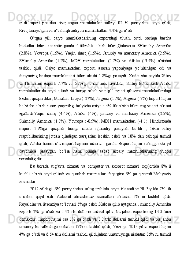 qildi.Import   jihatdan   rivojlangan   mamlakatlar   salbiy   .02   %   pasayishni   qayd   qildi;
Rivojlanayotgan va o‘tish iqtisodiyoti mamlakatlari 4.4% ga o‘sdi. 
O‘tgan   yili   osiyo   mamlakatlarining   exportdagi   ulushi   ortdi   boshqa   barcha
hududlar   bilan   solishtirilganda   4.6foizlik   o‘sish   bilan;Qolaversa   SHimoliy   Amerika
(2.8%),   Yevropa   (1.5%),   Yaqin   sharq   (1.5%),   Janubiy   va   markaziy   Amerika   (2.5%),
SHimoliy   Amerika   (1.2%),   MDH   mamlakatlari   (0.7%)   va   Afrika   (-3.4%)   o‘sishni
tashkil   qildi.   Osiyo   mamlakatlari   exporti   asosan   yaponiyaga   yo‘nltirilgan   edi   va
dunyoning boshqa mamlakatlari  bilan ulushi  1.8%ga pasaydi.  Xuddi  shu paytda  Xitoy
va   Hindiston   exporti   7.7%   va   6.7%ga   o‘sdi   mos   ravishda;   Salbiy   ko‘rsatkich   Afrika
mamlakatlarida   qayd   qilindi   va   bunga   sabab   yoqilg‘I   export   qiluvchi   mamlakatlardagi
keskin qisqarishlar, Masalan: Libya (-27%), Nigeria (11%), Algeria (-7%).Import hajmi
bo‘yicha o‘sish surari yuqoriligi bo‘yicha osiyo 4.4% lik o‘sish bilan eng yuqori o‘rinni
egalladi.Yaqin   sharq   (4.4%),   Afrika   (4%),   janubiy   va   markaziy   Amerika   (2.5%),
Shimoliy   Amerika   (1.2%),   Yevropa   (-0.5%),   MDH   mamlakatlari   (-1.1),   Hindistonda
import   2.9%ga   qisqardi   bunga   sabab   iqtisodiy   pasayish   bo‘ldi   ,   lekin   xitoy
respublikasining   jetdan   qiladigan   xarajatlari   keskin   oshdi   va   10%   dan   oshiqni   tashkil
qildi;   Afrika   hamm   o‘z   import   hajmini   oshirdi   ,   garchi   eksport   hajmi   so‘nggi   ikki   yil
davomida   pasaygan   bo‘lsa   ham,   bunga   sabab   asosiy   maxsulotlarining   yuqori
narxdaligidir. 
Bu   borada   sug‘urta   xizmati   va   computer   va   axborot   xizmati   exp[ortida   8%   li
kuchli   o‘sish   qayd   qilindi   va   qurulish   materiallari   faqatgina  3%   ga  qisqardi.Moliyaviy
xizmatlar 
2012-yildagi  -3%  pasayishdan  so‘ng tezlikda qayta tiklandi  va2013-yilda 7% lik
o‘sishni   qayd   etdi.   Axborot   almashinuv   xizmatlari   o‘rtacha   2%   ni   tashkil   qildi.
Royaltilar va litsenziya to‘lovlari 6%ga oshdi;Xulosa qilib aytganda , shimoliy Amerika
exporti   2%   ga   o‘sdi   va   2.42  trln  dollarni   tashkil   qildi,  bu   jahon  exportining  13.0   foizi
demakdir;   Import   hajmi   esa   1%   ga   o‘sdi   va   3.2   trln   dollarni   tashkil   qildi   va   bu   jahon
umumiy ko‘ratkichiga nisbatan  17%  ni  tashkil  qildi;  Yevropa 2013-yilda export  hajmi
4% ga o‘sdi va 6.64 trln dollarni tashkil qildi.jahon umumiysiga nisbatan 36% ni tashkil
  