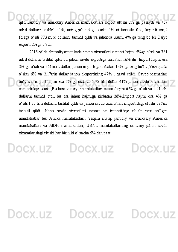 qildi;Janubiy   va   markaziy   Amerika   mamlakatlari   export   ulushi   2%   ga   pasaydi   va   737
mlrd   dollarni   tashkil   qildi,   uning   jahondagi   ulushi   4%   ni   tashkilq   ildi;   Importi   esa,2
foizga o‘sdi 773 mlrd dollarni tashkil qildi va jahonda ulushi 4% ga teng bo‘ldi;Osiyo
exporti 2%ga o‘sdi.
2013-yilda shimoliy amerikada savdo xizmatlari eksport hajmi 5%ga o‘sdi va 761
mlrd dollarni tashkil qildi,bu jahon savdo exportiga nisbatan 16% dir. Import hajmi esa
2% ga o‘sdi va 561mlrd dollar, jahon importiga nisbatan 13% ga teng bo‘ldi;Yevropada
o‘sish   6%   va   2.17trln   dollar   jahon   eksportining   47%   i   qayd   etildi.   Savdo   xizmatlari
bo‘yicha   import   hajmi   esa   5%  ga  osdi   va  1.78  trln  dollar  41%   jahon  savdo  xizmatlari
eksportidagi ulushi;Bu borada osiyo mamlakatlari export hajmi 6 % ga o‘sdi va 1.21 trln
dollarni   tashkil   etdi,   bu   esa   jahon   hajmiga   nisbatan   26%;Import   hajmi   esa   4%   ga
o‘sdi,1.23 trln dollarni tashkil qildi va jahon savdo xizmatlari importidagi ulushi 28%ni
tashkil   qildi.   Jahon   savdo   xizmatlari   exporti   va   importidagi   ulushi   past   bo‘lgan
mamlakatlar   bu:   Afrika   mamlakatlari,   Yaqain   sharq,   janubiy   va   markaziy   Amerika
mamlakatlari   va   MDH   mamlakatlari;   Ushbu   mamlakatlarning   umumiy   jahon   savdo
xizmatlaridagi ulushi har biriniki o‘rtacha 5% dan past.   
 
 
 
 
 
 
 
 
 
 
 
 
 
 
  