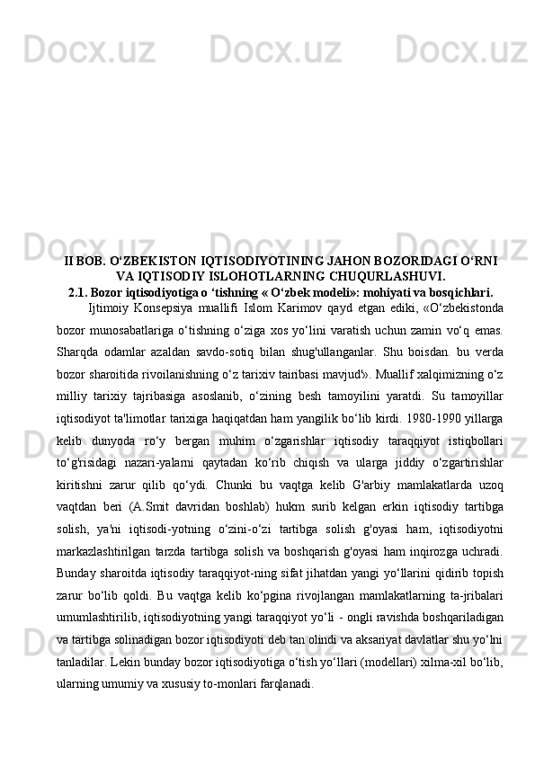 II BOB.  O‘ZBEKISTON IQTISODIYOTINING JAHON BOZORIDAGI O‘RNI
VA IQTISODIY ISLOHOTLARNING CHUQURLASHUVI.  
2.1. Bozor iqtisodiyotiga o ‘tishning « O‘zbek modeli»: mohiyati va bosqichlari.        
Ijtimoiy   Konsepsiya   muallifi   Islom   Karimov   qayd   etgan   ediki,   «O‘zbekistonda
bozor   munosabatlariga   o‘tishning   o‘ziga   xos   yo‘lini   varatish   uchun   zamin   vo‘q   emas.
Sharqda   odamlar   azaldan   savdo-sotiq   bilan   shug'ullanganlar.   Shu   boisdan.   bu   verda
bozor sharoitida rivoilanishning o‘z tarixiv tairibasi mavjud'». Muallif xalqimizning o‘z
milliy   tarixiy   tajribasiga   asoslanib,   o‘zining   besh   tamoyilini   yaratdi.   Su   tamoyillar
iqtisodiyot ta'limotlar tarixiga haqiqatdan ham yangilik bo‘lib kirdi. 1980-1990 yillarga
kelib   dunyoda   ro‘y   bergan   muhim   o‘zgarishlar   iqtisodiy   taraqqiyot   istiqbollari
to‘g'risidagi   nazari-yalarni   qaytadan   ko‘rib   chiqish   va   ularga   jiddiy   o‘zgartirishlar
kiritishni   zarur   qilib   qo‘ydi.   Chunki   bu   vaqtga   kelib   G'arbiy   mamlakatlarda   uzoq
vaqtdan   beri   (A.Smit   davridan   boshlab)   hukm   surib   kelgan   erkin   iqtisodiy   tartibga
solish,   ya'ni   iqtisodi-yotning   o‘zini-o‘zi   tartibga   solish   g'oyasi   ham,   iqtisodiyotni
markazlashtirilgan   tarzda   tartibga   solish   va   boshqarish   g'oyasi   ham   inqirozga   uchradi.
Bunday sharoitda iqtisodiy taraqqiyot-ning sifat  jihatdan yangi  yo‘llarini  qidirib topish
zarur   bo‘lib   qoldi.   Bu   vaqtga   kelib   ko‘pgina   rivojlangan   mamlakatlarning   ta-jribalari
umumlashtirilib, iqtisodiyotning yangi taraqqiyot yo‘li - ongli ravishda boshqariladigan
va tartibga solinadigan bozor iqtisodiyoti deb tan olindi va aksariyat davlatlar shu yo‘lni
tanladilar. Lekin bunday bozor iqtisodiyotiga o‘tish yo‘llari (modellari) xilma-xil bo‘lib,
ularning umumiy va xususiy to-monlari farqlanadi.