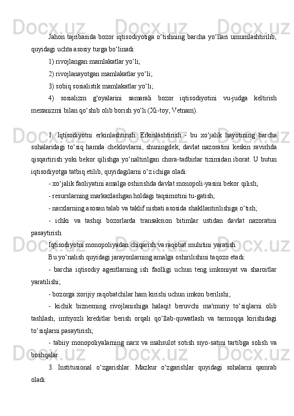 Jahon tajribasida  bozor  iqtisodiyotiga o‘tishning barcha yo‘llari umumlashtirilib,
quyidagi uchta asosiy turga bo‘linadi: 
1) rivojlangan mamlakatlar yo‘li;
2) rivojlanayotgan mamlakatlar yo‘li; 
3) sobiq sosialistik mamlakatlar yo‘li;
4)   sosializm   g'oyalarini   samarali   bozor   iqtisodiyotini   vu-judga   keltirish
mexanizmi bilan qo‘shib olib borish yo‘li (Xi-toy, Vetnam). 
1.   Iqtisodiyotni   erkinlashtirish.   Erkinlashtirish   -   bu   xo‘jalik   hayotining   barcha
sohalaridagi   to‘siq   hamda   cheklovlarni,   shuningdek,   davlat   nazoratini   keskin   ravishda
qisqartirish yoki bekor qilishga yo‘naltirilgan chora-tadbirlar tizimidan iborat. U butun
iqtisodiyotga tatbiq etilib, quyidagilarni o‘z ichiga oladi: 
- xo‘jalik faoliyatini amalga oshirishda davlat monopoli-yasini bekor qilish;
- resurslarning markazlashgan holdagi taqsimotini tu-gatish; 
- narxlarning asosan talab va taklif nisbati asosida shakllantirilishiga o‘tish;
-   ichki   va   tashqi   bozorlarda   transaksion   bitimlar   ustidan   davlat   nazoratini
pasaytirish. 
Iqtisodiyotni monopoliyadan chiqarish va raqobat muhitini yaratish. 
Bu yo‘nalish quyidagi jarayonlarning amalga oshirilishini taqozo etadi:
-   barcha   iqtisodiy   agentlarning   ish   faolligi   uchun   teng   imkoniyat   va   sharoitlar
yaratilishi; 
- bozorga xorijiy raqobatchilar ham kirishi uchun imkon berilishi;
-   kichik   biznesning   rivojlanishiga   halaqit   beruvchi   ma'muriy   to‘siqlarni   olib
tashlash,   imtiyozli   kreditlar   berish   orqali   qo‘llab-quwatlash   va   tarmoqqa   kirishidagi
to‘siqlarni pasaytirish; 
-  tabiiy  monopoliyalarning  narx  va  mahsulot  sotish   siyo-satini  tartibga  solish   va
boshqalar.
3.   Institusional   o‘zgarishlar.   Mazkur   o‘zgarishlar   quyidagi   sohalarni   qamrab
oladi:
