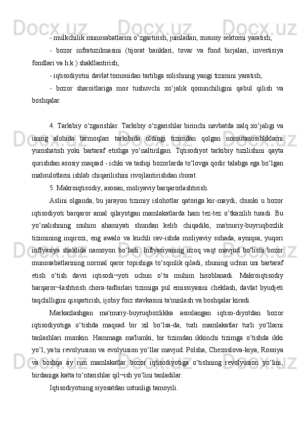 - mulkchilik munosabatlarini o‘zgartirish, jumladan, xususiy sektorni yaratish;
-   bozor   infratuzilmasini   (tijorat   banklari,   tovar   va   fond   birjalari,   investisiya
fondlari va h.k.) shakllantirish; 
- iqtisodiyotni davlat tomonidan tartibga solishning yangi tizimini yaratish;
-   bozor   sharoitlariga   mos   tushuvchi   xo‘jalik   qonunchiligini   qabul   qilish   va
boshqalar. 
4. Tarkibiy o‘zgarishlar. Tarkibiy o‘zgarishlar birinchi navbatda xalq xo‘jaligi va
uning   alohida   tarmoqlari   tarkibida   oldingi   tizimdan   qolgan   nomutanosibliklarni
yumshatish   yoki   bartaraf   etishga   yo‘naltirilgan.   Tqtisodiyot   tarkibiy   tuzilishini   qayta
qurishdan asosiy maqsad - ichki va tashqi bozorlarda to‘lovga qodir talabga ega bo‘lgan
mahsulotlarni ishlab chiqarilishini rivojlantirishdan iborat. 
5. Makroiqtisodiy, asosan, moliyaviy barqarorlashtirish. 
Aslini  olganda,  bu  jarayon  tizimiy  islohotlar   qatoriga   kir-maydi,  chunki   u  bozor
iqtisodiyoti   barqaror   amal   qilayotgan   mamlakatlarda   ham   tez-tez   o‘tkazilib   turadi.   Bu
yo‘nalishning   muhim   ahamiyati   shundan   kelib   chiqadiki,   ma'muriy-buyruqbozlik
tizimining   inqirozi,   eng   awalo   va   kuchli   rav-ishda   moliyaviy   sohada,   ayniqsa,   yuqori
inflyasiya   shaklida   namoyon   bo‘ladi.   Inflyasiyaning   uzoq   vaqt   mavjud   bo‘lishi   bozor
munosabatlarining normal  qaror topishiga to‘sqinlik qiladi, shuning uchun uni  bartaraf
etish   o‘tish   davri   iqtisodi¬yoti   uchun   o‘ta   muhim   hisoblanadi.   Makroiqtisodiy
barqaror¬lashtirish   chora-tadbirlari   tizimiga   pul   emissiyasini   cheklash,   davlat   byudjeti
taqchilligini qisqartirish, ijobiy foiz stavkasini ta'minlash va boshqalar kiradi.
Markazlashgan   ma'muriy-buyruqbozlikka   asoslangan   iqtiso-diyotdan   bozor
iqtisodiyotiga   o‘tishda   maqsad   bir   xil   bo‘lsa-da,   turli   mamlakatlar   turli   yo‘llarni
tanlashlari   mumkin.   Hammaga   ma'lumki,   bir   tizimdan   ikkinchi   tizimga   o‘tishda   ikki
yo‘l, ya'ni revolyusion va evolyusion yo‘llar mavjud. Polsha, Chexoslova-kiya, Rossiya
va   boshqa   ay   rim   mamlakatlar   bozor   iqtisodiyotiga   o‘tishning   revolyusion   yo‘lini,
birdaniga katta to‘ntarishlar qil¬ish yo‘lini tanladilar. 
Iqtisodiyotning siyosatdan ustunligi tamoyili. 
  