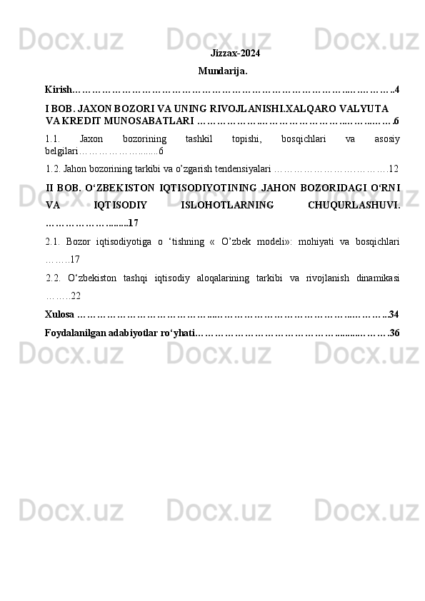 Jizzax-2024
Mundarija. 
Kirish………………………………………………………………………..….………..4
I BOB.   JAXON BOZORI VA UNING RIVOJLANISHI.XALQARO VALYUTA 
VA KREDIT MUNOSABATLARI ……………….……………………..……...…….6
1.1.   Jaxon   bozorining   tashkil   topishi,   bosqichlari   va   asosiy
belgilari………………........6
1.2. Jahon bozorining tarkibi va o’zgarish tendensiyalari …………………….……….12
II   BOB.   O‘ZBEKISTON   IQTISODIYOTINING   JAHON   BOZORIDAGI   O‘RNI
VA   IQTISODIY   ISLOHOTLARNING   CHUQURLASHUVI.
……………….........17 
2.1.   Bozor   iqtisodiyotiga   o   ‘tishning   «   O’zbek   modeli»:   mohiyati   va   bosqichlari
……..17  
2.2.   O‘zbekiston   tashqi   iqtisodiy   aloqalarining   tarkibi   va   rivojlanish   dinamikasi
……..22 
Xulosa …………………………………...…………………………………...………...34
Foydalanilgan adabiyotlar ro‘yhati…………………………………….........……….36